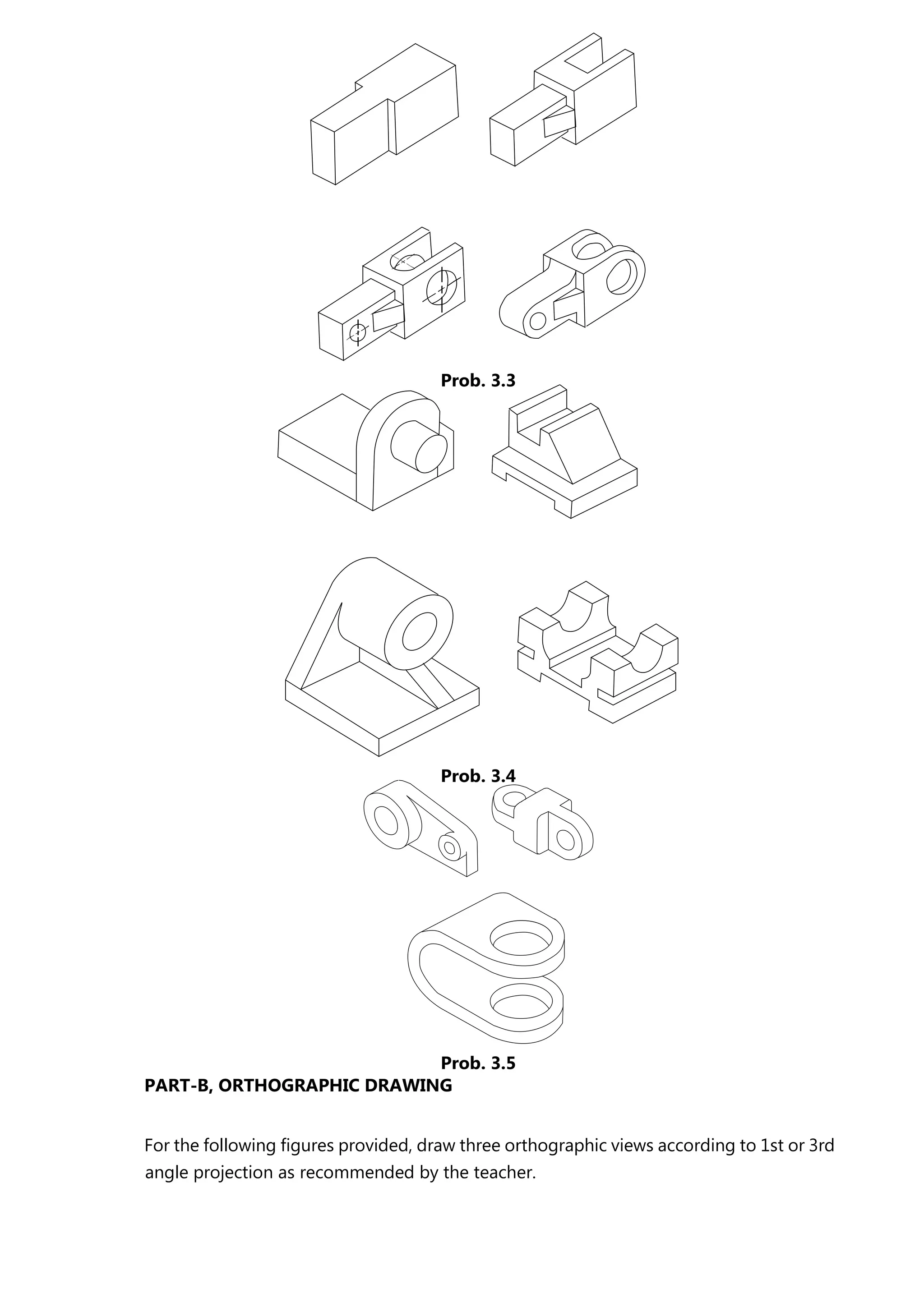 PART-B, ORTHOGRAPHIC DRAWING
For the following figures provided, draw three orthographic views according to 1st or 3rd
angle projection as recommended by the teacher.
Prob. 3.3
Prob. 3.4
Prob. 3.5
 