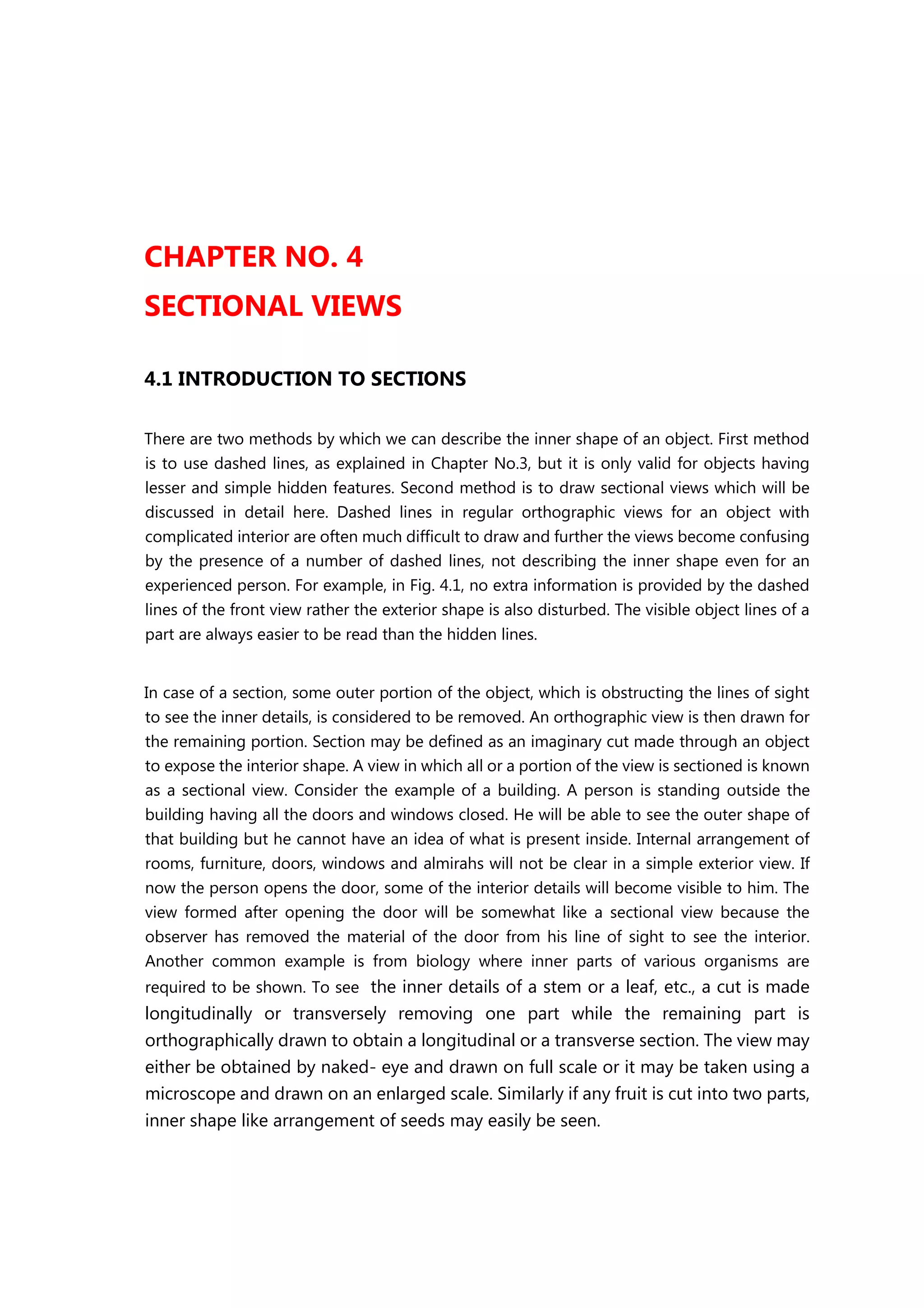CHAPTER NO. 4
SECTIONAL VIEWS
4.1 INTRODUCTION TO SECTIONS
There are two methods by which we can describe the inner shape of an object. First method
is to use dashed lines, as explained in Chapter No.3, but it is only valid for objects having
lesser and simple hidden features. Second method is to draw sectional views which will be
discussed in detail here. Dashed lines in regular orthographic views for an object with
complicated interior are often much difficult to draw and further the views become confusing
by the presence of a number of dashed lines, not describing the inner shape even for an
experienced person. For example, in Fig. 4.1, no extra information is provided by the dashed
lines of the front view rather the exterior shape is also disturbed. The visible object lines of a
part are always easier to be read than the hidden lines.
In case of a section, some outer portion of the object, which is obstructing the lines of sight
to see the inner details, is considered to be removed. An orthographic view is then drawn for
the remaining portion. Section may be defined as an imaginary cut made through an object
to expose the interior shape. A view in which all or a portion of the view is sectioned is known
as a sectional view. Consider the example of a building. A person is standing outside the
building having all the doors and windows closed. He will be able to see the outer shape of
that building but he cannot have an idea of what is present inside. Internal arrangement of
rooms, furniture, doors, windows and almirahs will not be clear in a simple exterior view. If
now the person opens the door, some of the interior details will become visible to him. The
view formed after opening the door will be somewhat like a sectional view because the
observer has removed the material of the door from his line of sight to see the interior.
Another common example is from biology where inner parts of various organisms are
required to be shown. To see the inner details of a stem or a leaf, etc., a cut is made
longitudinally or transversely removing one part while the remaining part is
orthographically drawn to obtain a longitudinal or a transverse section. The view may
either be obtained by naked- eye and drawn on full scale or it may be taken using a
microscope and drawn on an enlarged scale. Similarly if any fruit is cut into two parts,
inner shape like arrangement of seeds may easily be seen.
 
