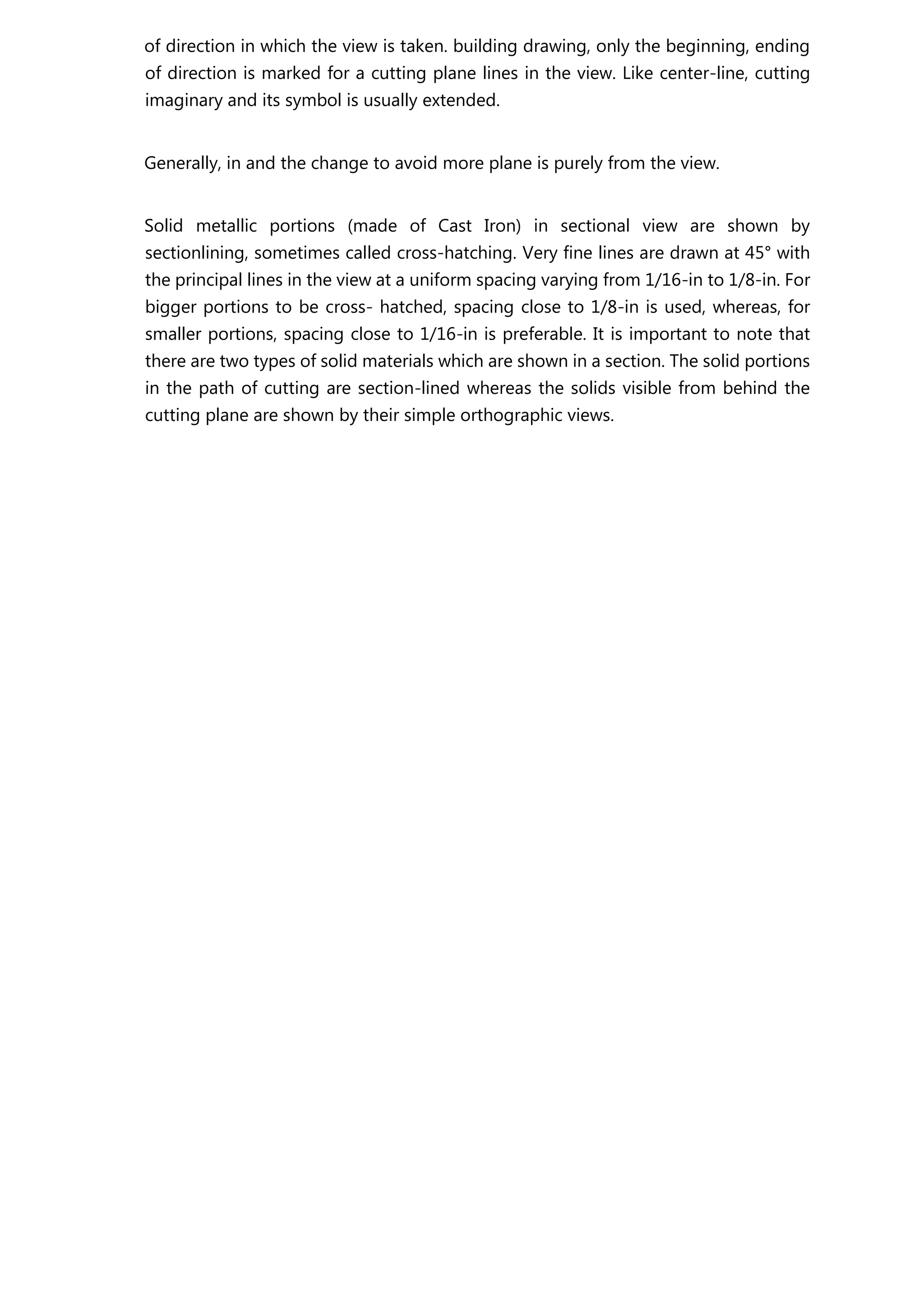 of direction in which the view is taken. building drawing, only the beginning, ending
of direction is marked for a cutting plane lines in the view. Like center-line, cutting
imaginary and its symbol is usually extended.
Generally, in and the change to avoid more plane is purely from the view.
Solid metallic portions (made of Cast Iron) in sectional view are shown by
sectionlining, sometimes called cross-hatching. Very fine lines are drawn at 45° with
the principal lines in the view at a uniform spacing varying from 1/16-in to 1/8-in. For
bigger portions to be cross- hatched, spacing close to 1/8-in is used, whereas, for
smaller portions, spacing close to 1/16-in is preferable. It is important to note that
there are two types of solid materials which are shown in a section. The solid portions
in the path of cutting are section-lined whereas the solids visible from behind the
cutting plane are shown by their simple orthographic views.
 