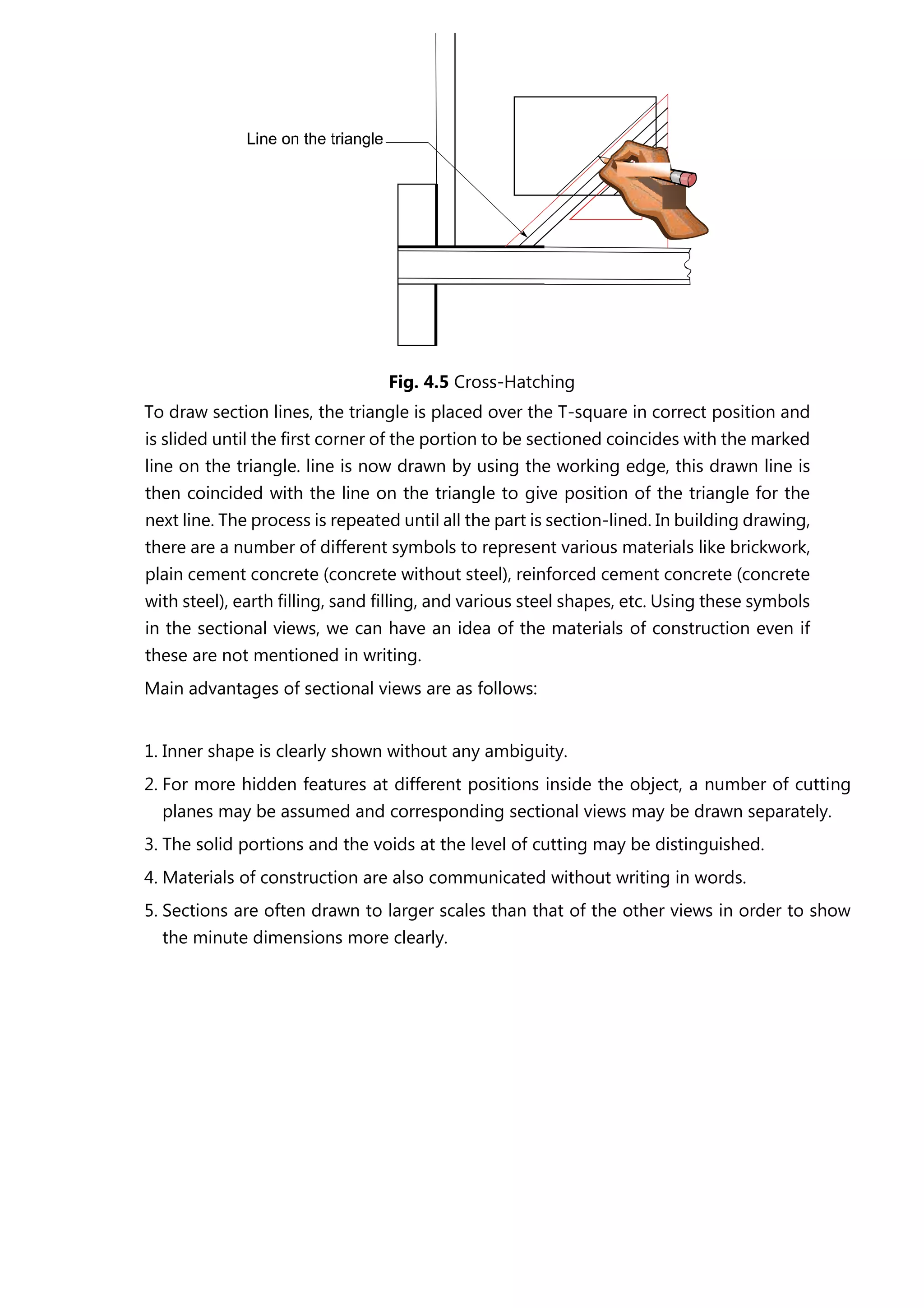 Fig. 4.5 Cross-Hatching
To draw section lines, the triangle is placed over the T-square in correct position and
is slided until the first corner of the portion to be sectioned coincides with the marked
line on the triangle. line is now drawn by using the working edge, this drawn line is
then coincided with the line on the triangle to give position of the triangle for the
next line. The process is repeated until all the part is section-lined. In building drawing,
there are a number of different symbols to represent various materials like brickwork,
plain cement concrete (concrete without steel), reinforced cement concrete (concrete
with steel), earth filling, sand filling, and various steel shapes, etc. Using these symbols
in the sectional views, we can have an idea of the materials of construction even if
these are not mentioned in writing.
Main advantages of sectional views are as follows:
1. Inner shape is clearly shown without any ambiguity.
2. For more hidden features at different positions inside the object, a number of cutting
planes may be assumed and corresponding sectional views may be drawn separately.
3. The solid portions and the voids at the level of cutting may be distinguished.
4. Materials of construction are also communicated without writing in words.
5. Sections are often drawn to larger scales than that of the other views in order to show
the minute dimensions more clearly.
 