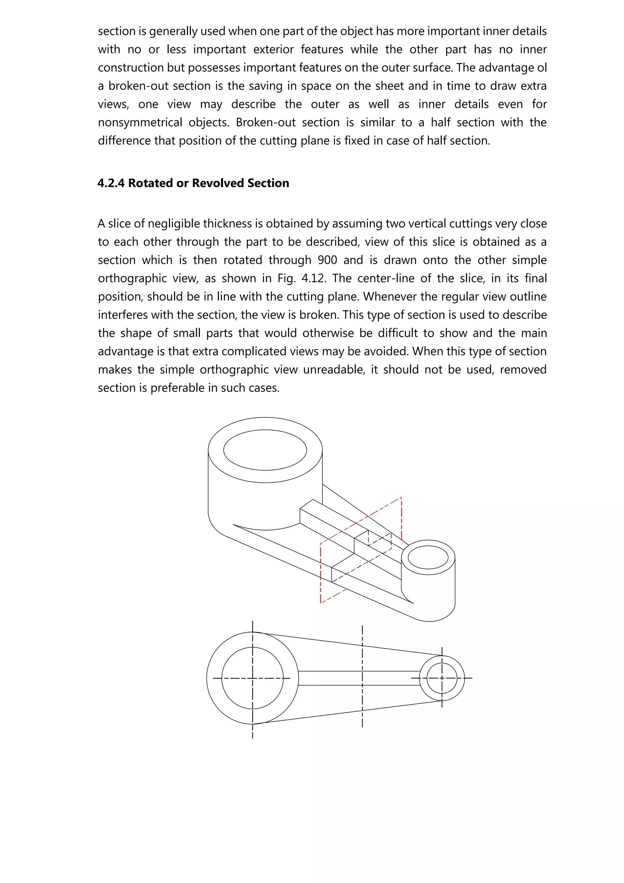section is generally used when one part of the object has more important inner details
with no or less important exterior features while the other part has no inner
construction but possesses important features on the outer surface. The advantage ol
a broken-out section is the saving in space on the sheet and in time to draw extra
views, one view may describe the outer as well as inner details even for
nonsymmetrical objects. Broken-out section is similar to a half section with the
difference that position of the cutting plane is fixed in case of half section.
4.2.4 Rotated or Revolved Section
A slice of negligible thickness is obtained by assuming two vertical cuttings very close
to each other through the part to be described, view of this slice is obtained as a
section which is then rotated through 900 and is drawn onto the other simple
orthographic view, as shown in Fig. 4.12. The center-line of the slice, in its final
position, should be in line with the cutting plane. Whenever the regular view outline
interferes with the section, the view is broken. This type of section is used to describe
the shape of small parts that would otherwise be difficult to show and the main
advantage is that extra complicated views may be avoided. When this type of section
makes the simple orthographic view unreadable, it should not be used, removed
section is preferable in such cases.
 