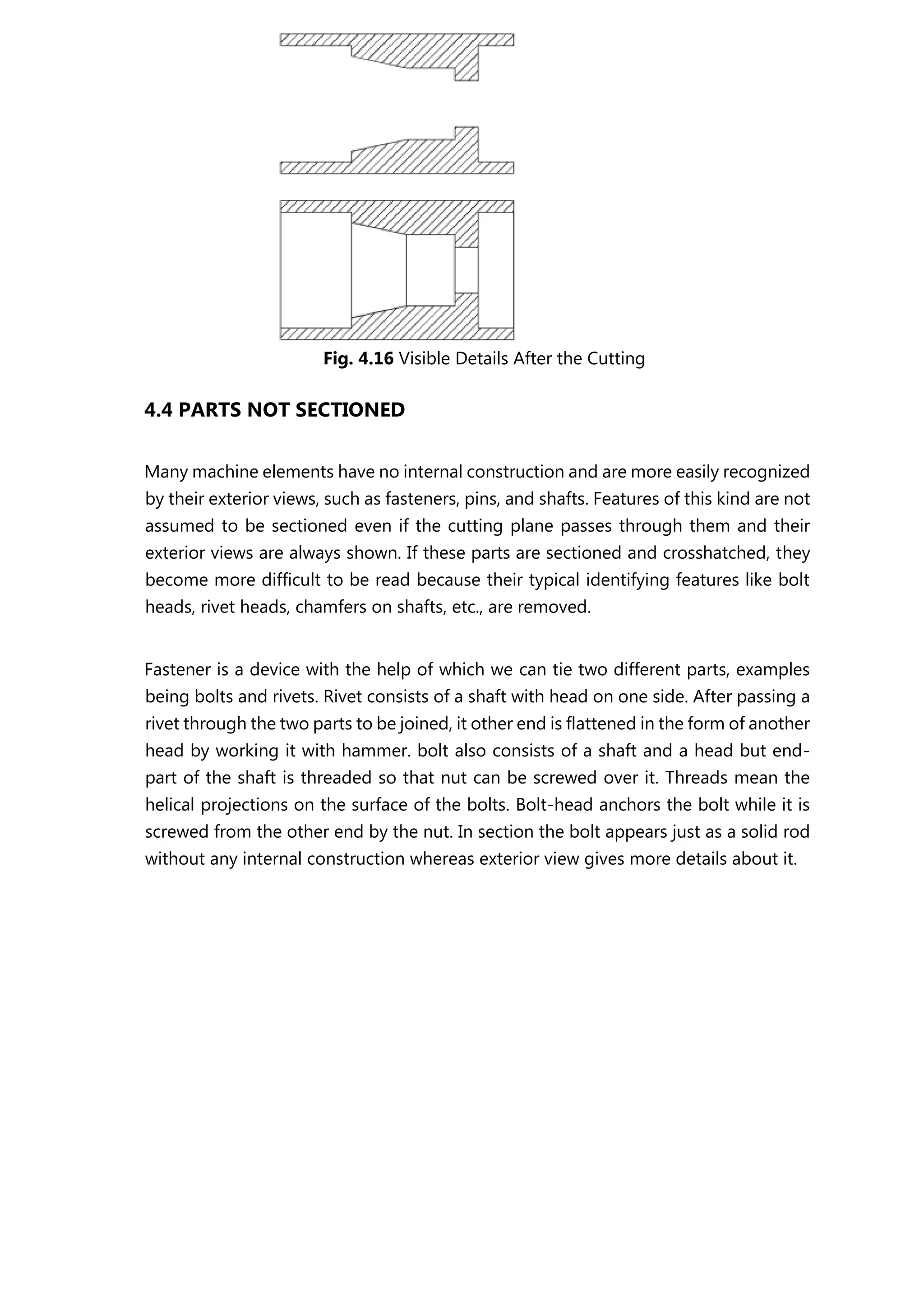 Fig. 4.16 Visible Details After the Cutting
4.4 PARTS NOT SECTIONED
Many machine elements have no internal construction and are more easily recognized
by their exterior views, such as fasteners, pins, and shafts. Features of this kind are not
assumed to be sectioned even if the cutting plane passes through them and their
exterior views are always shown. If these parts are sectioned and crosshatched, they
become more difficult to be read because their typical identifying features like bolt
heads, rivet heads, chamfers on shafts, etc., are removed.
Fastener is a device with the help of which we can tie two different parts, examples
being bolts and rivets. Rivet consists of a shaft with head on one side. After passing a
rivet through the two parts to be joined, it other end is flattened in the form of another
head by working it with hammer. bolt also consists of a shaft and a head but end-
part of the shaft is threaded so that nut can be screwed over it. Threads mean the
helical projections on the surface of the bolts. Bolt-head anchors the bolt while it is
screwed from the other end by the nut. In section the bolt appears just as a solid rod
without any internal construction whereas exterior view gives more details about it.
 