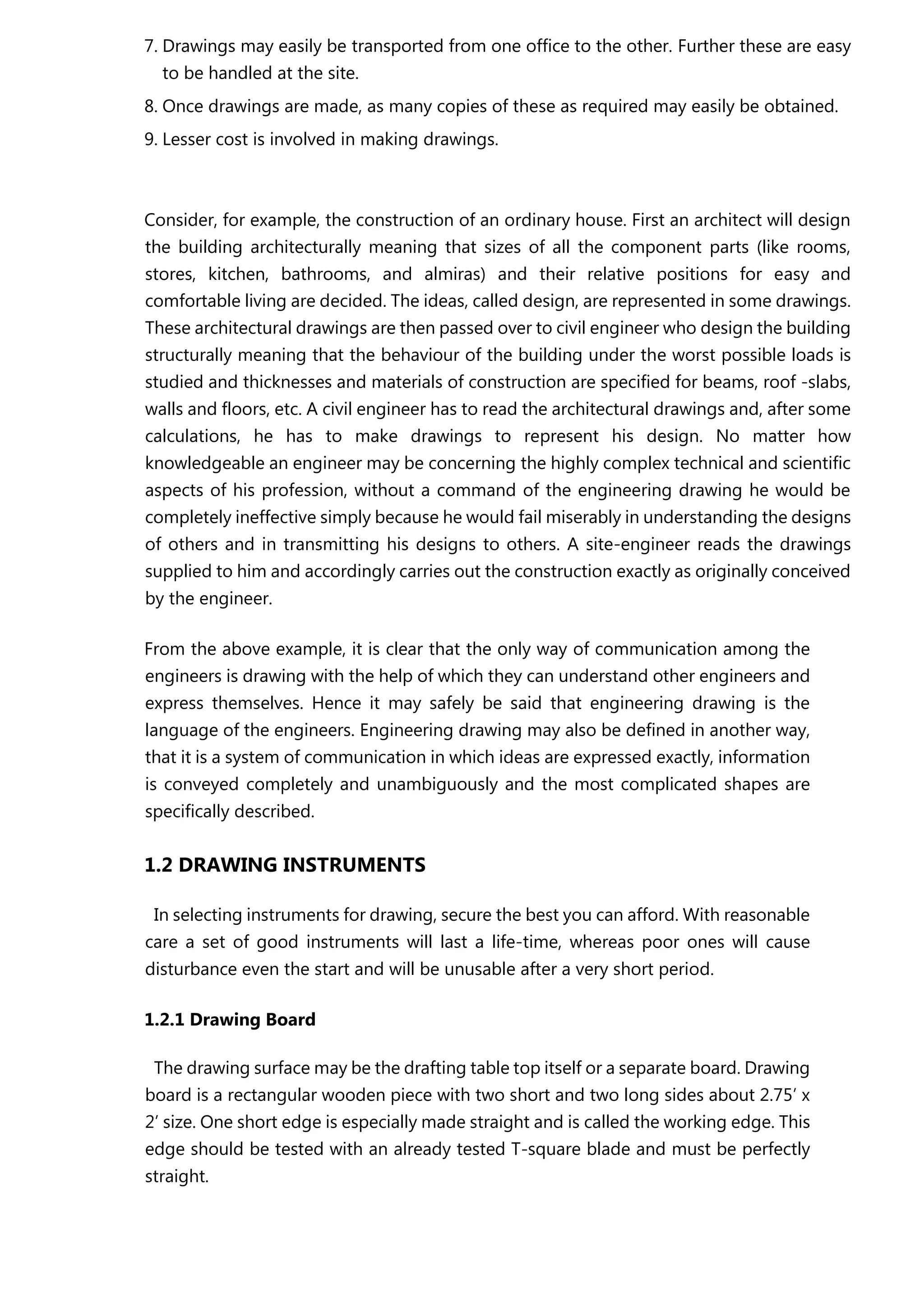 7. Drawings may easily be transported from one office to the other. Further these are easy
to be handled at the site.
8. Once drawings are made, as many copies of these as required may easily be obtained.
9. Lesser cost is involved in making drawings.
Consider, for example, the construction of an ordinary house. First an architect will design
the building architecturally meaning that sizes of all the component parts (like rooms,
stores, kitchen, bathrooms, and almiras) and their relative positions for easy and
comfortable living are decided. The ideas, called design, are represented in some drawings.
These architectural drawings are then passed over to civil engineer who design the building
structurally meaning that the behaviour of the building under the worst possible loads is
studied and thicknesses and materials of construction are specified for beams, roof -slabs,
walls and floors, etc. A civil engineer has to read the architectural drawings and, after some
calculations, he has to make drawings to represent his design. No matter how
knowledgeable an engineer may be concerning the highly complex technical and scientific
aspects of his profession, without a command of the engineering drawing he would be
completely ineffective simply because he would fail miserably in understanding the designs
of others and in transmitting his designs to others. A site-engineer reads the drawings
supplied to him and accordingly carries out the construction exactly as originally conceived
by the engineer.
From the above example, it is clear that the only way of communication among the
engineers is drawing with the help of which they can understand other engineers and
express themselves. Hence it may safely be said that engineering drawing is the
language of the engineers. Engineering drawing may also be defined in another way,
that it is a system of communication in which ideas are expressed exactly, information
is conveyed completely and unambiguously and the most complicated shapes are
specifically described.
1.2 DRAWING INSTRUMENTS
In selecting instruments for drawing, secure the best you can afford. With reasonable
care a set of good instruments will last a life-time, whereas poor ones will cause
disturbance even the start and will be unusable after a very short period.
1.2.1 Drawing Board
The drawing surface may be the drafting table top itself or a separate board. Drawing
board is a rectangular wooden piece with two short and two long sides about 2.75’ x
2’ size. One short edge is especially made straight and is called the working edge. This
edge should be tested with an already tested T-square blade and must be perfectly
straight.
 