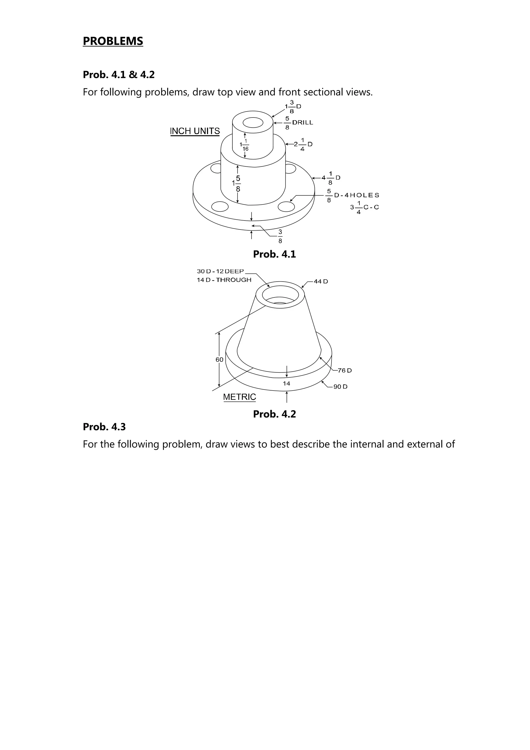 PROBLEMS
Prob. 4.1 & 4.2
For following problems, draw top view and front sectional views.
Prob. 4.3
For the following problem, draw views to best describe the internal and external of
Prob. 4.1
Prob. 4.2
 