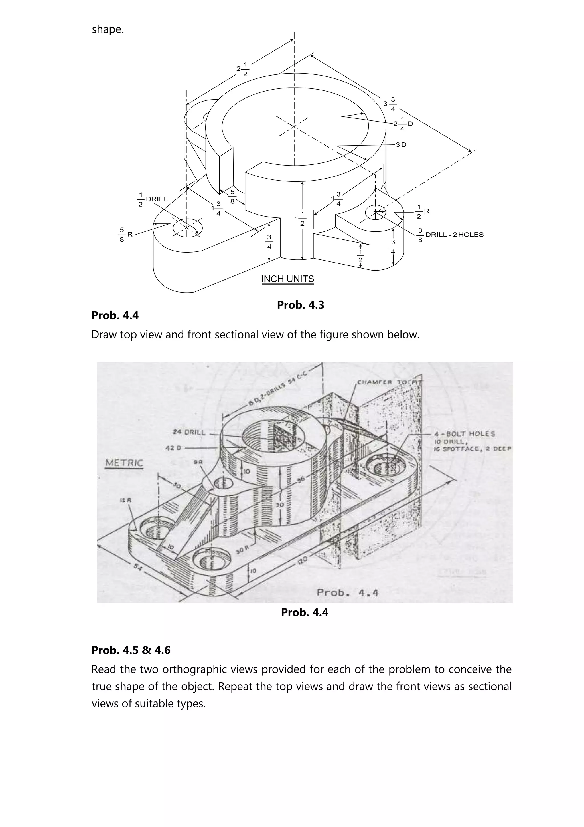Prob. 4.4
Draw top view and front sectional view of the figure shown below.
Prob. 4.4
Prob. 4.5 & 4.6
Read the two orthographic views provided for each of the problem to conceive the
true shape of the object. Repeat the top views and draw the front views as sectional
views of suitable types.
shape.
Prob. 4.3
 