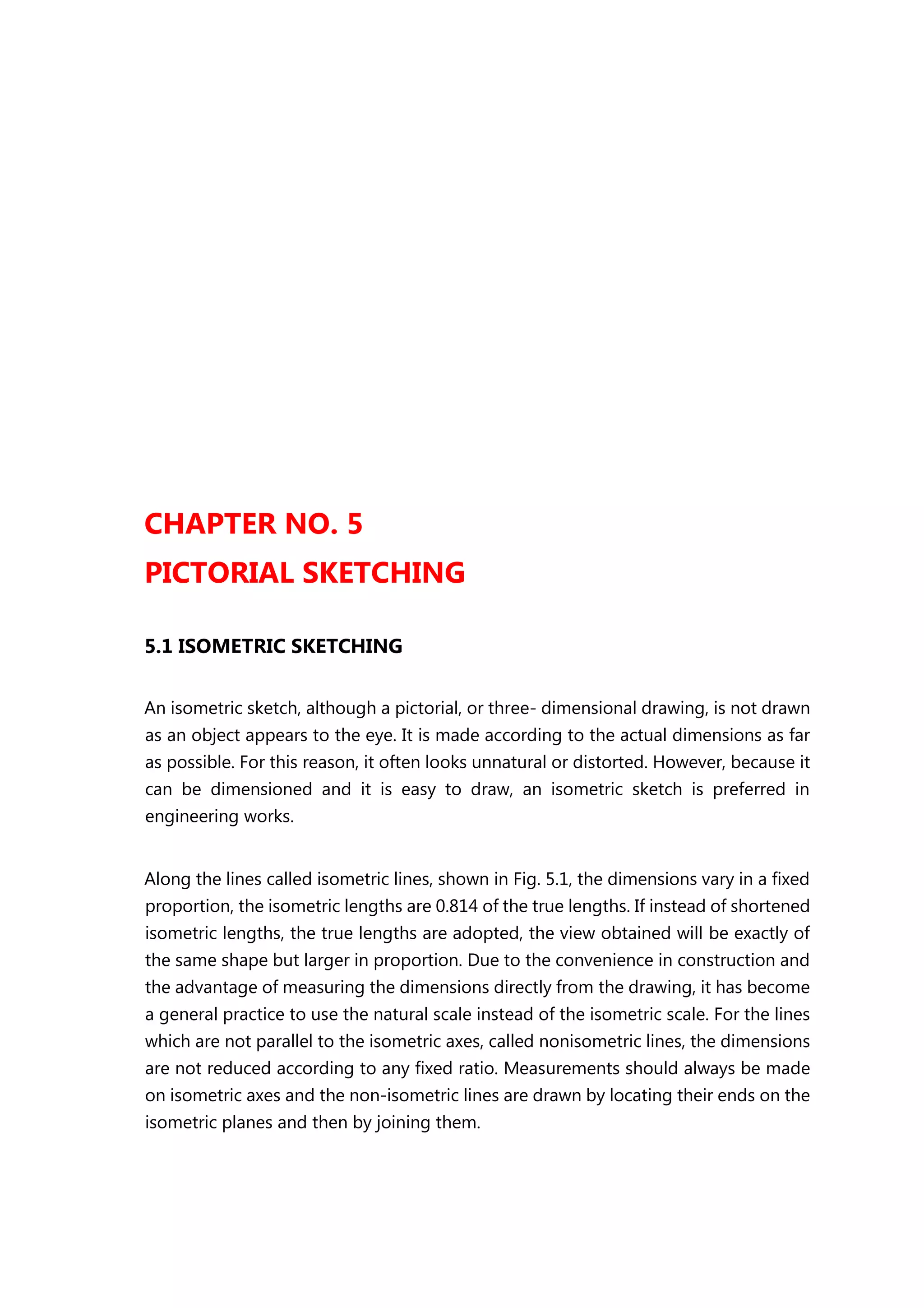 CHAPTER NO. 5
PICTORIAL SKETCHING
5.1 ISOMETRIC SKETCHING
An isometric sketch, although a pictorial, or three- dimensional drawing, is not drawn
as an object appears to the eye. It is made according to the actual dimensions as far
as possible. For this reason, it often looks unnatural or distorted. However, because it
can be dimensioned and it is easy to draw, an isometric sketch is preferred in
engineering works.
Along the lines called isometric lines, shown in Fig. 5.1, the dimensions vary in a fixed
proportion, the isometric lengths are 0.814 of the true lengths. If instead of shortened
isometric lengths, the true lengths are adopted, the view obtained will be exactly of
the same shape but larger in proportion. Due to the convenience in construction and
the advantage of measuring the dimensions directly from the drawing, it has become
a general practice to use the natural scale instead of the isometric scale. For the lines
which are not parallel to the isometric axes, called nonisometric lines, the dimensions
are not reduced according to any fixed ratio. Measurements should always be made
on isometric axes and the non-isometric lines are drawn by locating their ends on the
isometric planes and then by joining them.
 