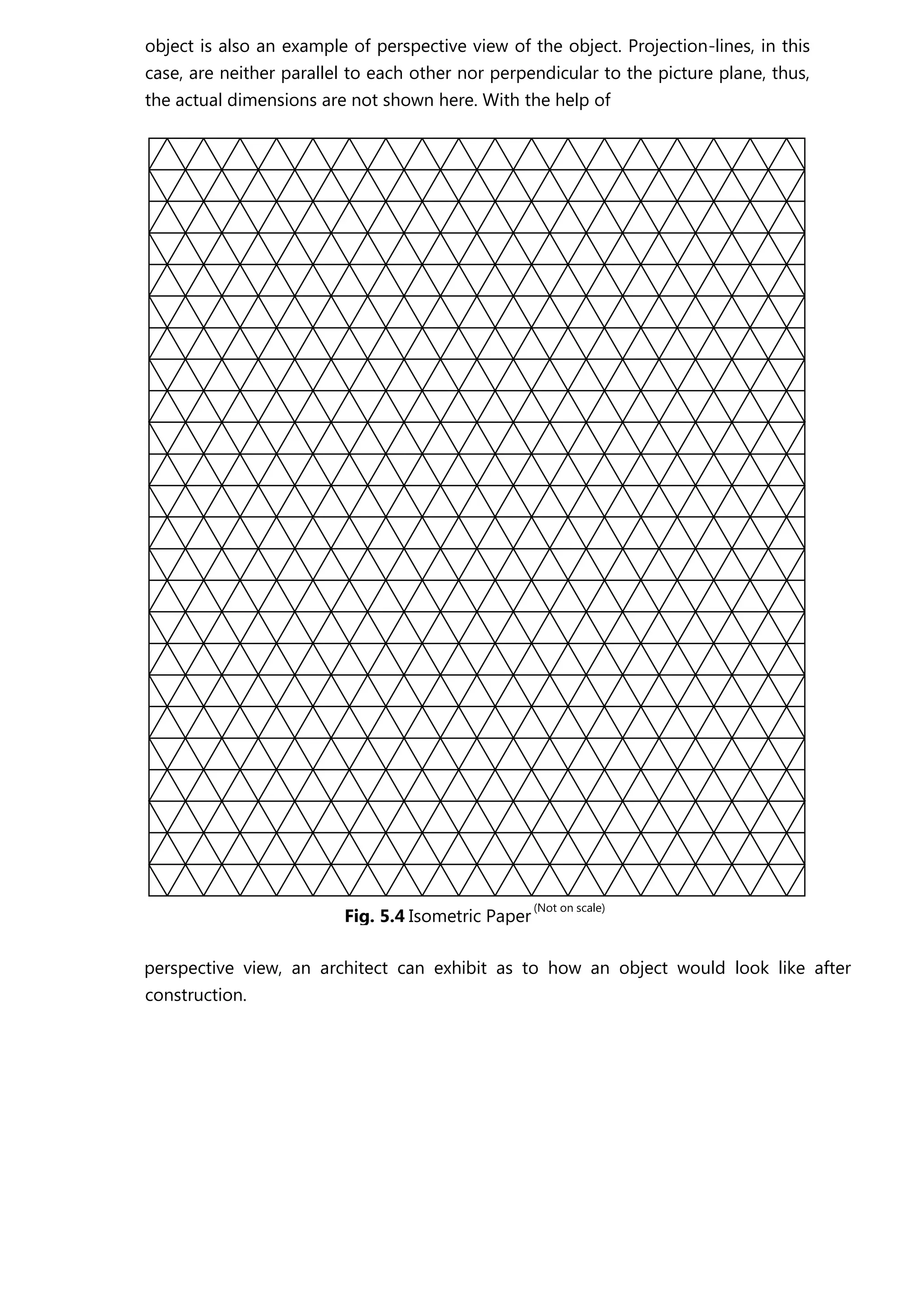 object is also an example of perspective view of the object. Projection-lines, in this
case, are neither parallel to each other nor perpendicular to the picture plane, thus,
the actual dimensions are not shown here. With the help of
perspective view, an architect can exhibit as to how an object would look like after
construction.
Fig. 5.4 Isometric Paper
N( ot on scale)
 