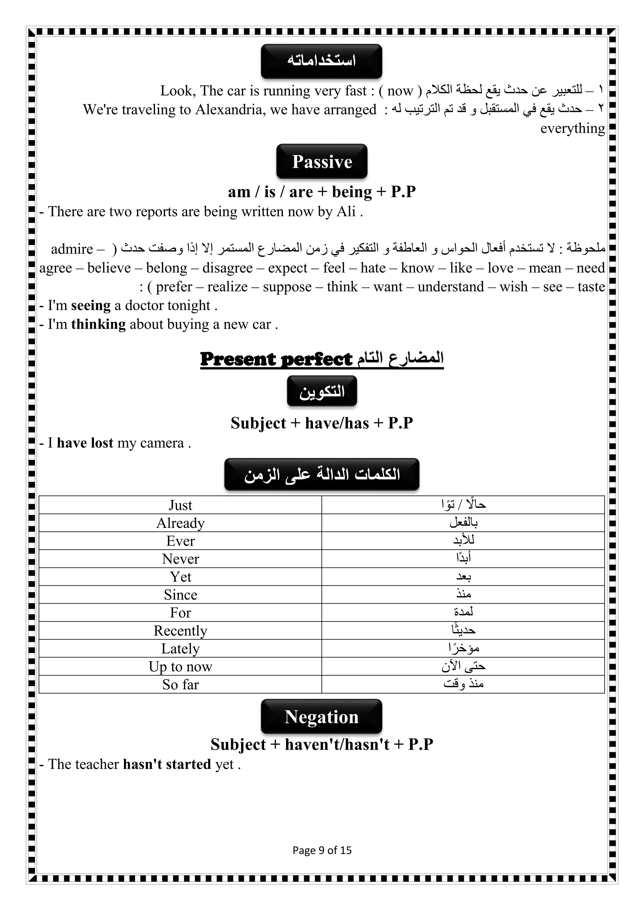 Page 9 of 15
1–( ‫الكالم‬ ‫لحظة‬ ‫يقع‬ ‫حدث‬ ‫عن‬ ‫للتعبير‬now: )Look, The car is running very fast
2–: ‫له‬ ‫الترتيب‬ ‫تم‬ ‫قد‬ ‫و‬ ‫المستقبل‬ ‫في‬ ‫يقع‬ ‫حدث‬We're traveling to Alexandria, we have arranged
everything
am / is / are + being + P.P
- There are two reports are being written now by Ali .
‫ال‬ ‫زمن‬ ‫في‬ ‫التفكير‬ ‫و‬ ‫العاطفة‬ ‫و‬ ‫الحواس‬ ‫أفعال‬ ‫تستخدم‬ ‫ال‬ : ‫ملحوظة‬( ‫حدث‬ ‫وصفت‬ ‫إذا‬ ‫إال‬ ‫المستمر‬ ‫مضارع‬admire –
agree – believe – belong – disagree – expect – feel – hate – know – like – love – mean – need
prefer – realize – suppose – think – want – understand – wish – see – taste: )
- I'm seeing a doctor tonight .
- I'm thinking about buying a new car .
Present perfect ‫التام‬ ‫المضارع‬
Subject + have/has + P.P
- I have lost my camera .
‫ا‬ ً‫تو‬ / ً‫حاال‬Just
‫بالفعل‬Already
‫لألبد‬Ever
‫ًا‬‫د‬‫أب‬Never
‫بعد‬Yet
‫منذ‬Since
‫لمدة‬For
‫ا‬ً‫ث‬‫حدي‬Recently
‫ا‬ً‫مؤخر‬Lately
‫اآلن‬ ‫حتى‬Up to now
‫وقت‬ ‫منذ‬So far
Subject + haven't/hasn't + P.P
- The teacher hasn't started yet .
‫استخداماته‬
Passive
‫الكلمات‬‫الزمن‬ ‫على‬ ‫الدالة‬
‫التكوين‬
Negation
 