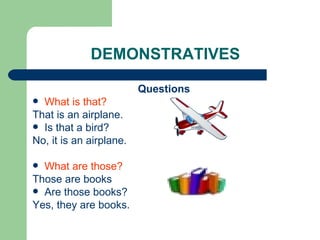 DEMONSTRATIVES Questions What is that?   That is an airplane. Is that a bird?  No, it is an airplane. What are those?   Those are books Are those books?  Yes, they are books. 