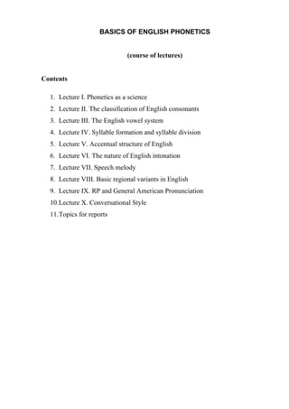 BASICS OF ENGLISH PHONETICS
(course of lectures)
Contents
1. Lecture I. Phonetics as a science
2. Lecture II. The classification of English consonants
3. Lecture III. The English vowel system
4. Lecture IV. Syllable formation and syllable division
5. Lecture V. Accentual structure of English
6. Lecture VI. The nature of English intonation
7. Lecture VII. Speech melody
8. Lecture VIII. Basic regional variants in English
9. Lecture IX. RP and General American Pronunciation
10.Lecture X. Conversational Style
11.Topics for reports
 