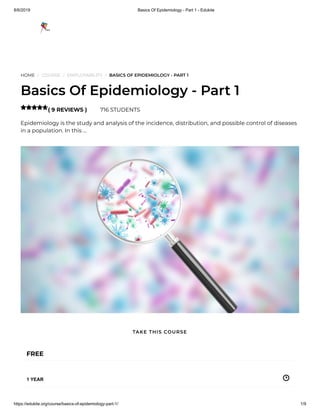 8/6/2019 Basics Of Epidemiology - Part 1 - Edukite
https://edukite.org/course/basics-of-epidemiology-part-1/ 1/9
HOME / COURSE / EMPLOYABILITY / BASICS OF EPIDEMIOLOGY - PART 1
Basics Of Epidemiology - Part 1
( 9 REVIEWS ) 716 STUDENTS
Epidemiology is the study and analysis of the incidence, distribution, and possible control of diseases
in a population. In this …

FREE
1 YEAR
TAKE THIS COURSE
 