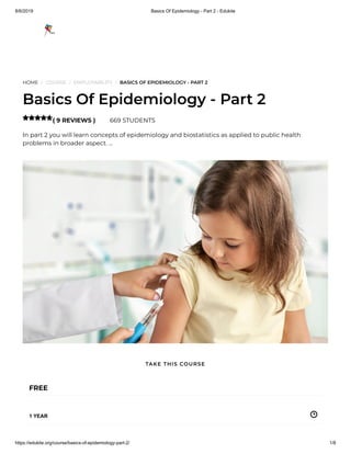 8/6/2019 Basics Of Epidemiology - Part 2 - Edukite
https://edukite.org/course/basics-of-epidemiology-part-2/ 1/8
HOME / COURSE / EMPLOYABILITY / BASICS OF EPIDEMIOLOGY - PART 2
Basics Of Epidemiology - Part 2
( 9 REVIEWS ) 669 STUDENTS
In part 2 you will learn concepts of epidemiology and biostatistics as applied to public health
problems in broader aspect. …

FREE
1 YEAR
TAKE THIS COURSE
 