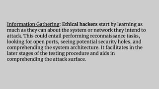 Information Gathering: Ethical hackers start by learning as
much as they can about the system or network they intend to
attack. This could entail performing reconnaissance tasks,
looking for open ports, seeing potential security holes, and
comprehending the system architecture. It facilitates in the
later stages of the testing procedure and aids in
comprehending the attack surface.
 