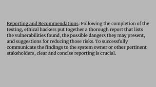 Reporting and Recommendations: Following the completion of the
testing, ethical hackers put together a thorough report that lists
the vulnerabilities found, the possible dangers they may present,
and suggestions for reducing those risks. To successfully
communicate the ﬁndings to the system owner or other pertinent
stakeholders, clear and concise reporting is crucial.
 