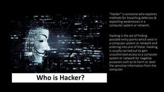 Who is Hacker?
“Hacker" is someone who explores
methods for breaching defenses &
exploiting weaknesses in a
computer system or network.
Hacking is the act of finding
possible entry points which exist in
a computer system or network and
entering into one of these. Hacking
is usually carried out to gain
unauthorized access to a computer
system or network for negative
purposes such as to harm or steal
the sensitive information from the
computer.
 