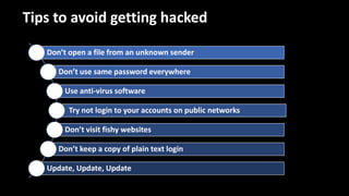 Tips to avoid getting hacked
Don’t open a file from an unknown sender
Don’t use same password everywhere
Use anti-virus software
Try not login to your accounts on public networks
Don’t visit fishy websites
Don’t keep a copy of plain text login
Update, Update, Update
 