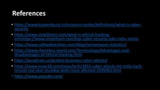 References
• https://www.kaspersky.co.in/resource-center/definitions/what-is-cyber-
security
• https://www.simplilearn.com/what-is-ethical-hacking-
articletps://www.simplilearn.com/top-cyber-security-jobs-india-article
• https://www.safetydetectives.com/blog/ransomware-statistics/
• https://www.rfwireless-world.com/Terminology/Advantages-and-
Disadvantages-of-Ethical-Hacking.html
• https://purplesec.us/protect-business-cyber-attacks/
• https://www.news18.com/news/tech/1852-cyber-attacks-hit-india-each-
minute-last-year-mumbai-delhi-most-affected-2295963.html
• https://www.youtube.com/
 