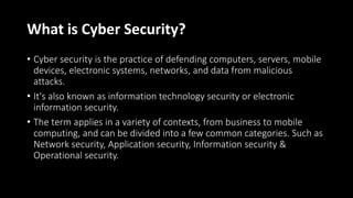 What is Cyber Security?
• Cyber security is the practice of defending computers, servers, mobile
devices, electronic systems, networks, and data from malicious
attacks.
• It's also known as information technology security or electronic
information security.
• The term applies in a variety of contexts, from business to mobile
computing, and can be divided into a few common categories. Such as
Network security, Application security, Information security &
Operational security.
 