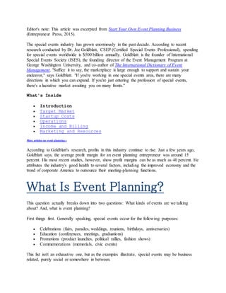 Editor's note: This article was excerpted from Start Your Own Event Planning Business
(Entrepreneur Press, 2015).
The special events industry has grown enormously in the past decade. According to recent
research conducted by Dr. Joe Goldblatt, CSEP (Certified Special Events Professional), spending
for special events worldwide is $500 billion annually. Goldblatt is the founder of International
Special Events Society (ISES), the founding director of the Event Management Program at
George Washington University, and co-author of The International Dictionary of Event
Management. "Suffice it to say, the marketplace is large enough to support and sustain your
endeavor," says Goldblatt. "If you're working in one special events area, there are many
directions in which you can expand. If you're just entering the profession of special events,
there's a lucrative market awaiting you on many fronts."
What's Inside
 Introduction
 Target Market
 Startup Costs
 Operations
 Income and Billing
 Marketing and Resources
More articles on event planning »
According to Goldblatt's research, profits in this industry continue to rise. Just a few years ago,
Goldblatt says, the average profit margin for an event planning entrepreneur was around 15
percent. His most recent studies, however, show profit margins can be as much as 40 percent. He
attributes the industry's good health to several factors, including the improved economy and the
trend of corporate America to outsource their meeting-planning functions.
What Is Event Planning?
This question actually breaks down into two questions: What kinds of events are we talking
about? And, what is event planning?
First things first. Generally speaking, special events occur for the following purposes:
 Celebrations (fairs, parades, weddings, reunions, birthdays, anniversaries)
 Education (conferences, meetings, graduations)
 Promotions (product launches, political rallies, fashion shows)
 Commemorations (memorials, civic events)
This list isn't an exhaustive one, but as the examples illustrate, special events may be business
related, purely social or somewhere in between.
 