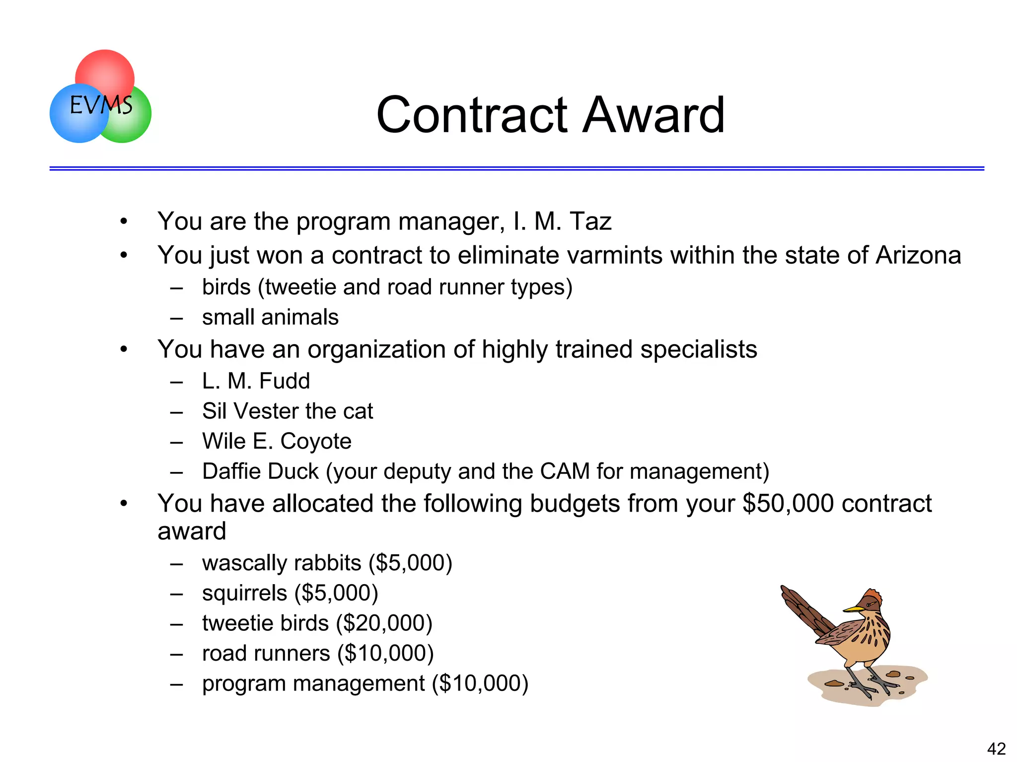 EVMS

•
•

Contract Award
You are the program manager, I. M. Taz
You just won a contract to eliminate varmints within the state of Arizona
– birds (tweetie and road runner types)
– small animals

•

You have an organization of highly trained specialists
–
–
–
–

•

L. M. Fudd
Sil Vester the cat
Wile E. Coyote
Daffie Duck (your deputy and the CAM for management)

You have allocated the following budgets from your $50,000 contract
award
–
–
–
–
–

wascally rabbits ($5,000)
squirrels ($5,000)
tweetie birds ($20,000)
road runners ($10,000)
program management ($10,000)
42

 
