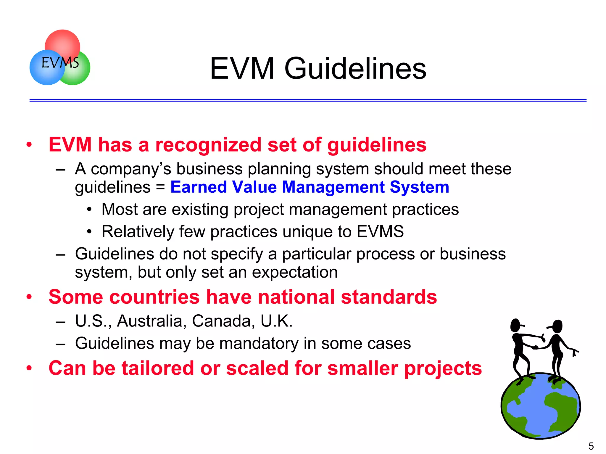 EVMS

EVM Guidelines

• EVM has a recognized set of guidelines
– A company’s business planning system should meet these
guidelines = Earned Value Management System
• Most are existing project management practices
• Relatively few practices unique to EVMS
– Guidelines do not specify a particular process or business
system, but only set an expectation

• Some countries have national standards
– U.S., Australia, Canada, U.K.
– Guidelines may be mandatory in some cases

• Can be tailored or scaled for smaller projects

5

 