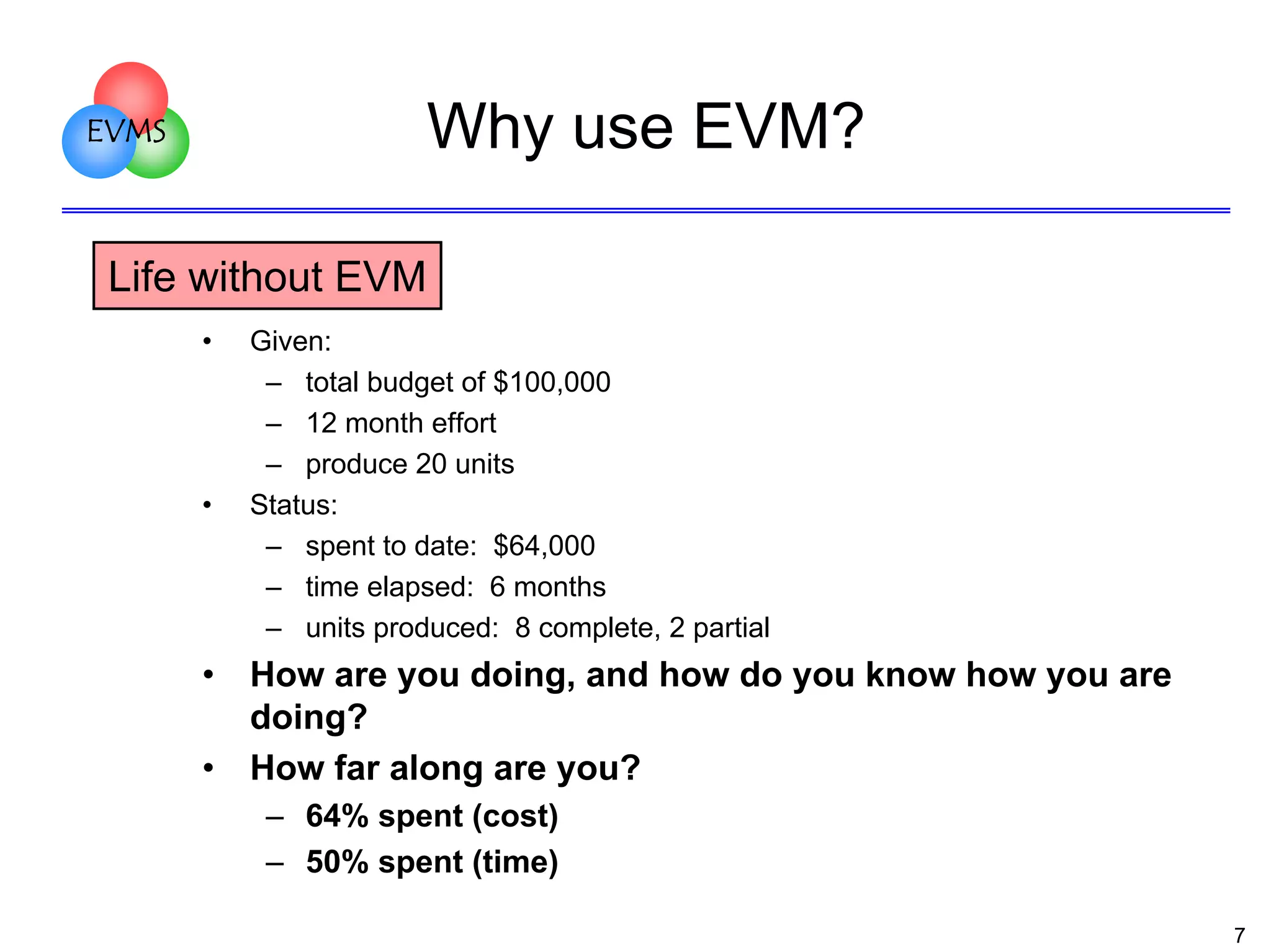 Why use EVM?

EVMS

Life without EVM
•

•

•
•

Given:
– total budget of $100,000
– 12 month effort
– produce 20 units
Status:
– spent to date: $64,000
– time elapsed: 6 months
– units produced: 8 complete, 2 partial

How are you doing, and how do you know how you are
doing?
How far along are you?
– 64% spent (cost)
– 50% spent (time)
7

 