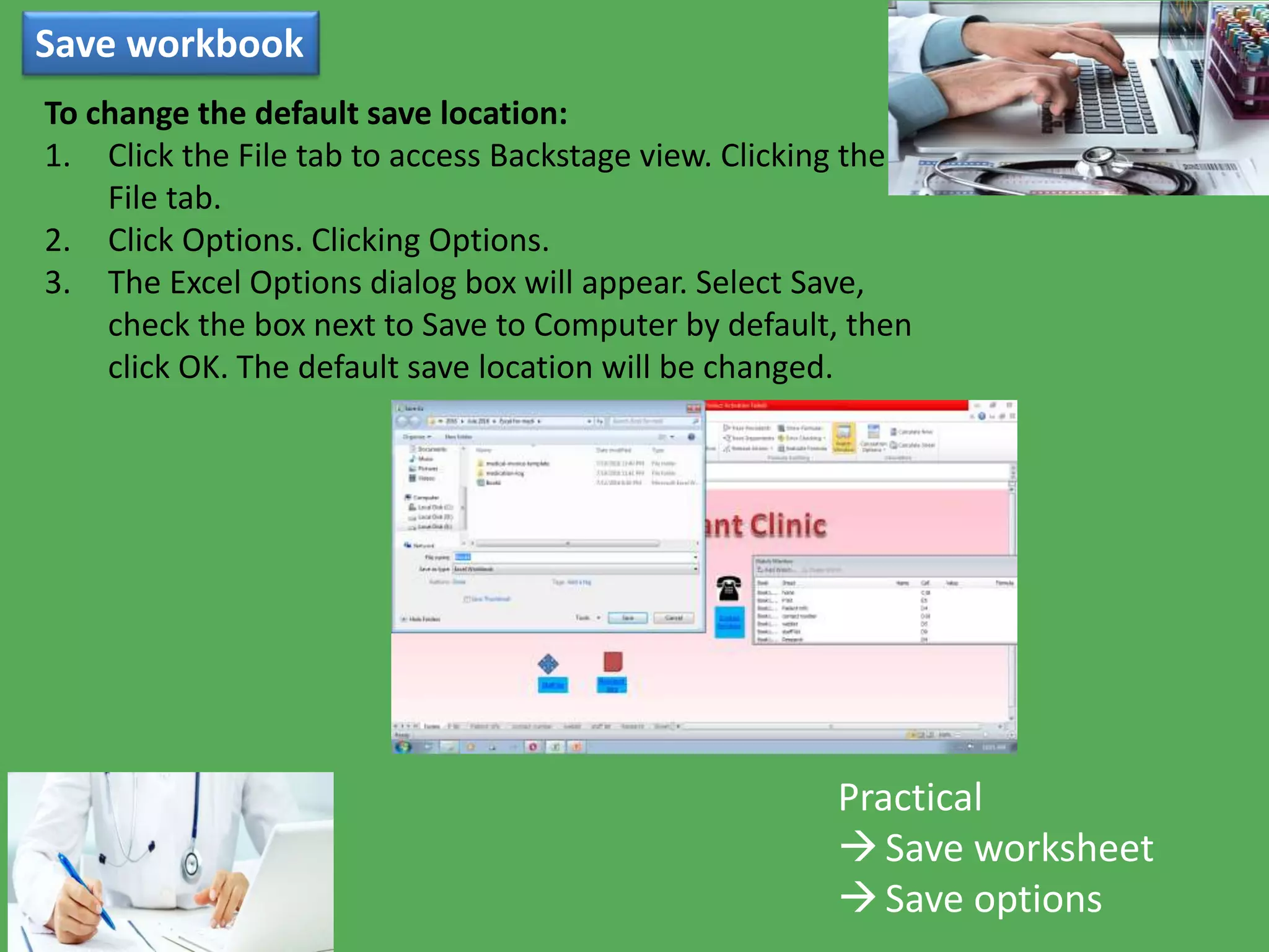 Save workbook
Practical
Save worksheet
Save options
To change the default save location:
1. Click the File tab to access Backstage view. Clicking the
File tab.
2. Click Options. Clicking Options.
3. The Excel Options dialog box will appear. Select Save,
check the box next to Save to Computer by default, then
click OK. The default save location will be changed.
 