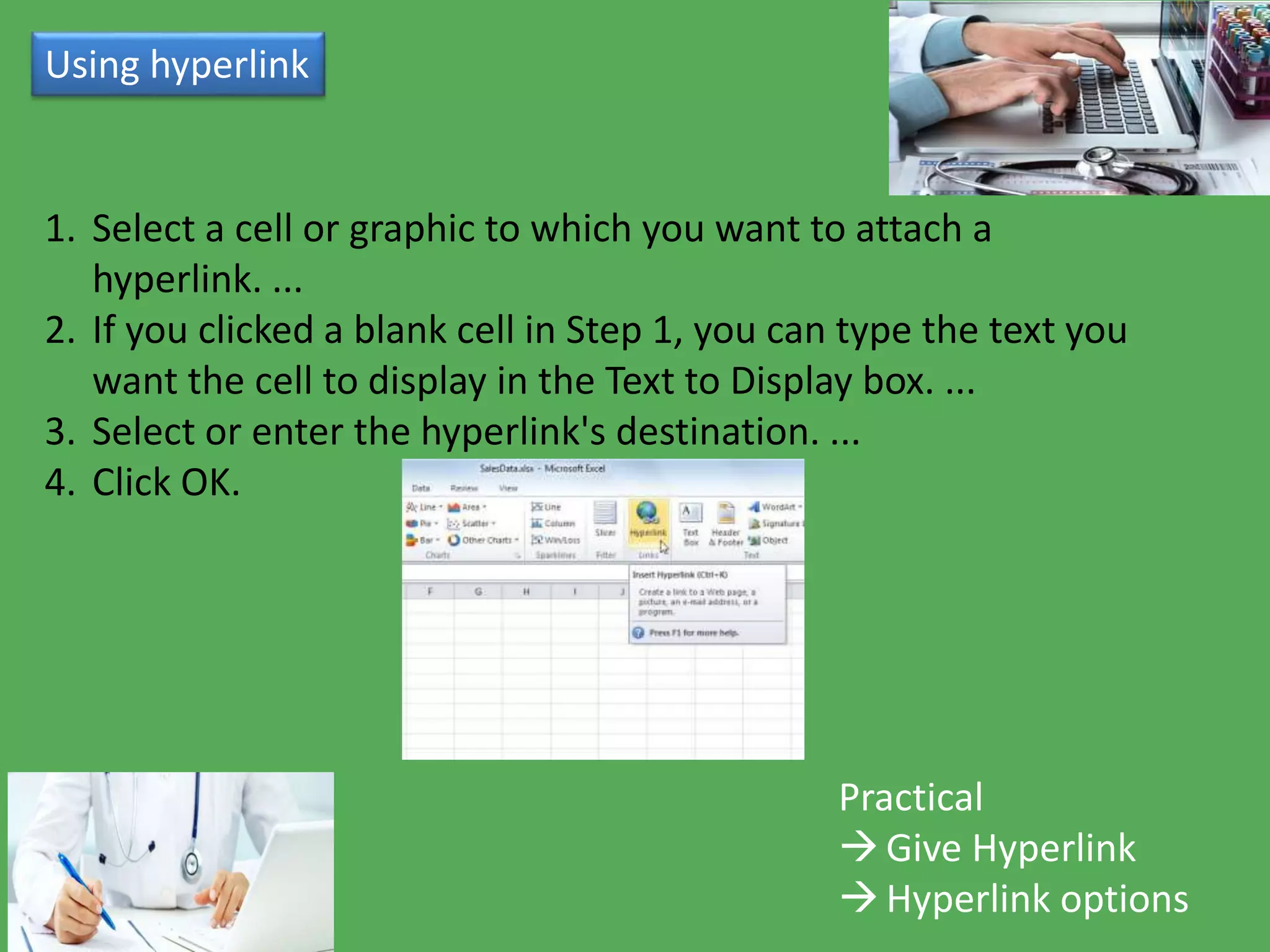 Using hyperlink
Practical
Give Hyperlink
Hyperlink options
1. Select a cell or graphic to which you want to attach a
hyperlink. ...
2. If you clicked a blank cell in Step 1, you can type the text you
want the cell to display in the Text to Display box. ...
3. Select or enter the hyperlink's destination. ...
4. Click OK.
 