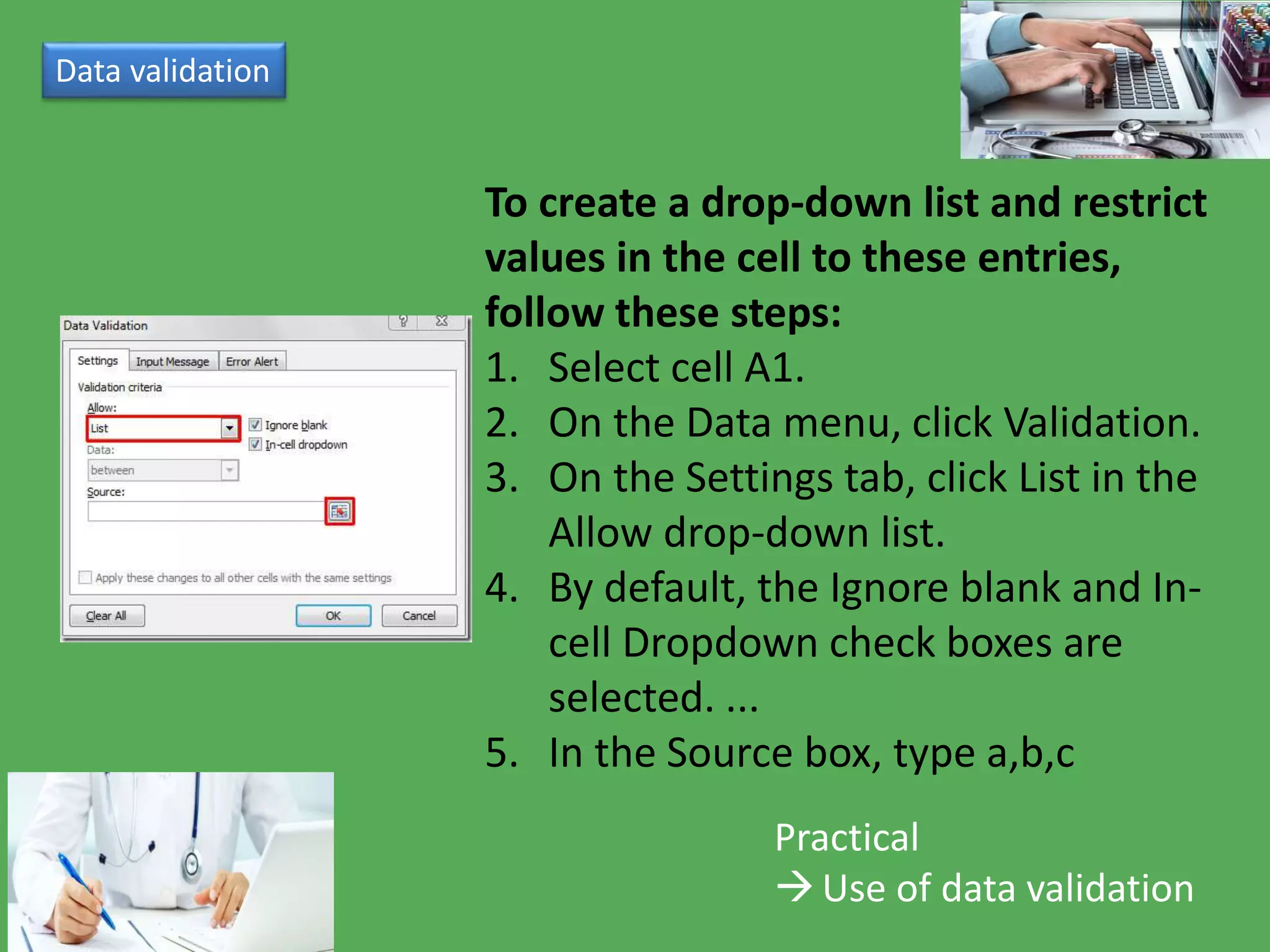 Data validation
Practical
Use of data validation
To create a drop-down list and restrict
values in the cell to these entries,
follow these steps:
1. Select cell A1.
2. On the Data menu, click Validation.
3. On the Settings tab, click List in the
Allow drop-down list.
4. By default, the Ignore blank and In-
cell Dropdown check boxes are
selected. ...
5. In the Source box, type a,b,c
 
