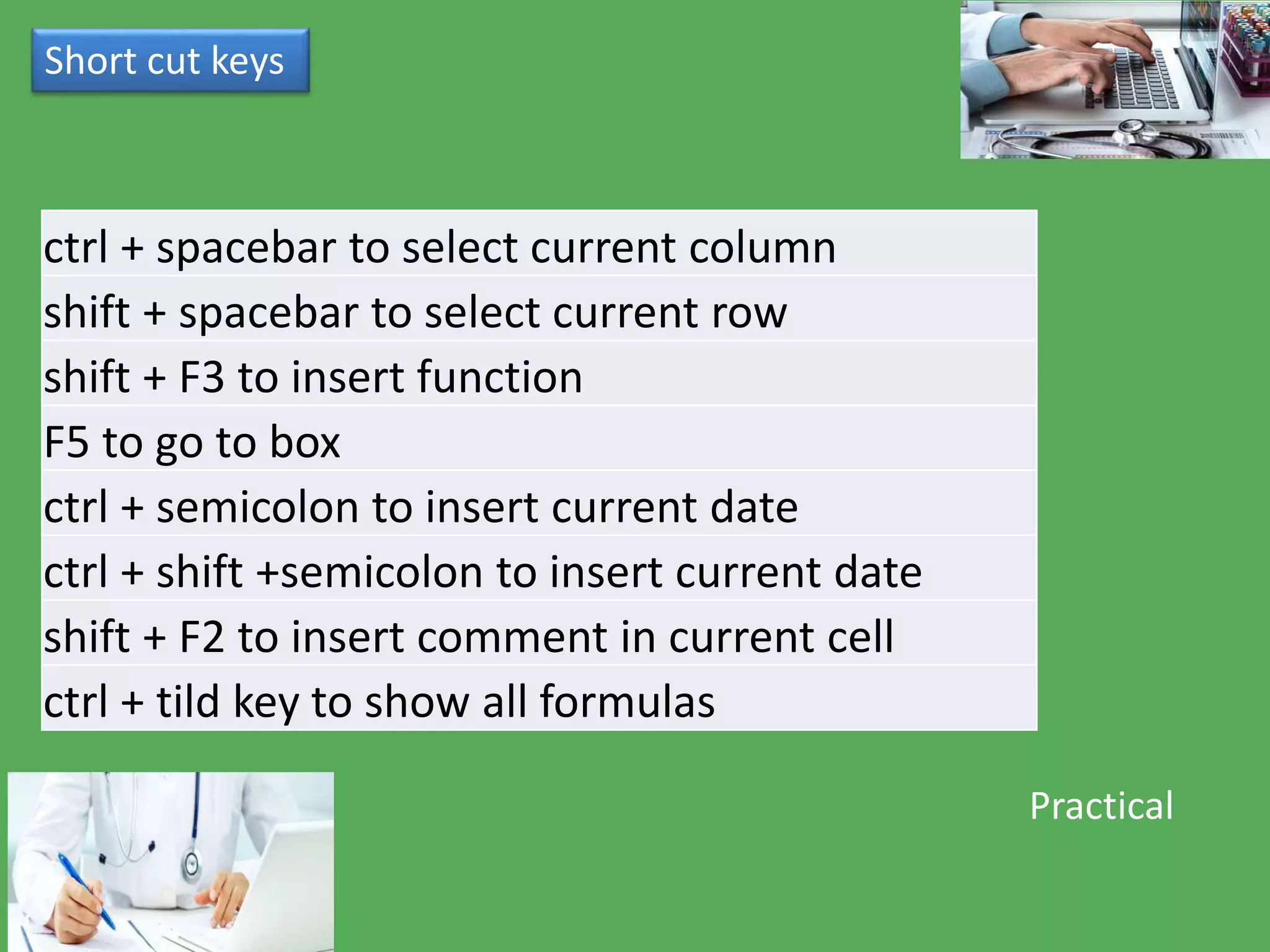 ctrl + spacebar to select current column
shift + spacebar to select current row
shift + F3 to insert function
F5 to go to box
ctrl + semicolon to insert current date
ctrl + shift +semicolon to insert current date
shift + F2 to insert comment in current cell
ctrl + tild key to show all formulas
Short cut keys
Practical
 