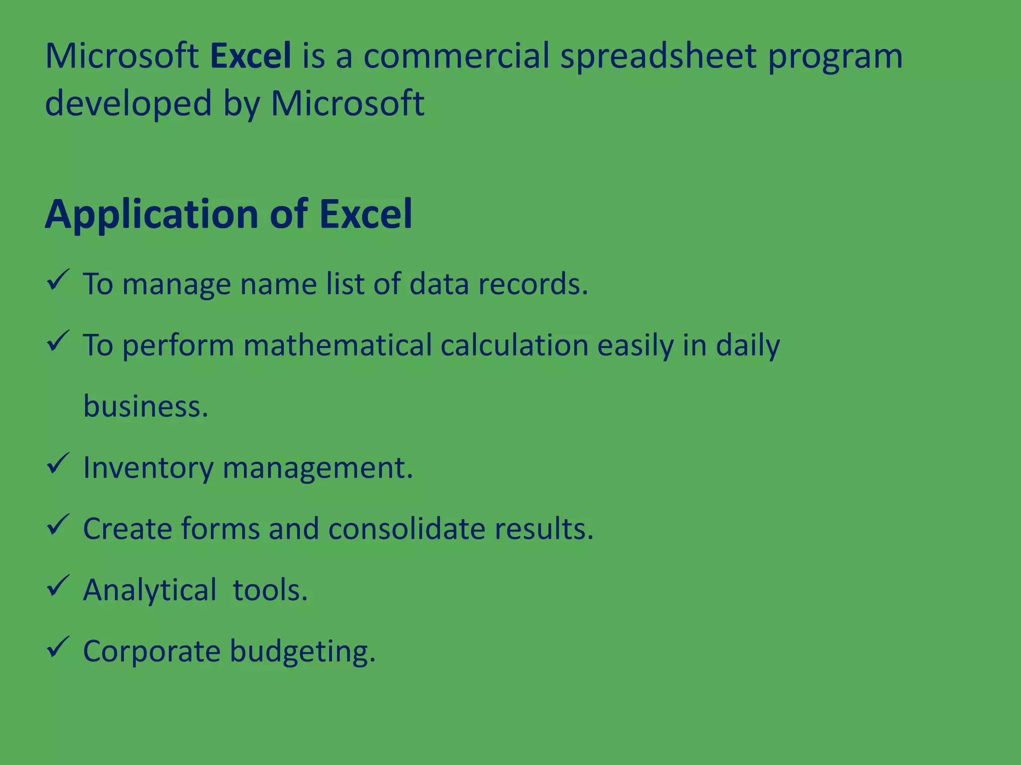 Microsoft Excel is a commercial spreadsheet program
developed by Microsoft
Application of Excel
 To manage name list of data records.
 To perform mathematical calculation easily in daily
business.
 Inventory management.
 Create forms and consolidate results.
 Analytical tools.
 Corporate budgeting.
 