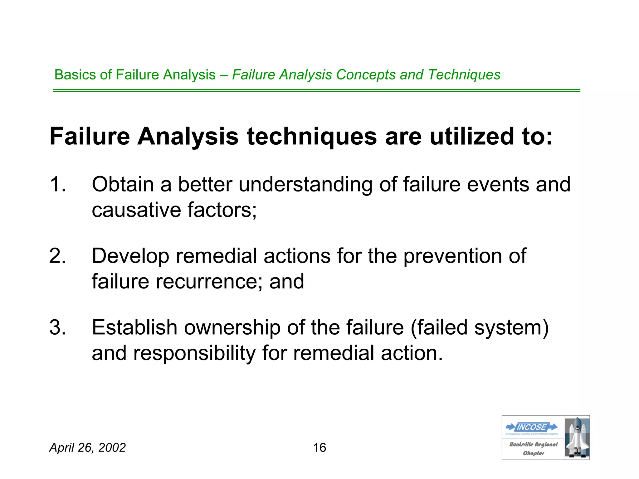 HHuunnttssvviillllee RReeggiioonnaall
CChhaapptteerr
April 26, 2002 16
Basics of Failure Analysis – Failure Analysis Concepts and Techniques
Failure Analysis techniques are utilized to:
1. Obtain a better understanding of failure events and
causative factors;
2. Develop remedial actions for the prevention of
failure recurrence; and
3. Establish ownership of the failure (failed system)
and responsibility for remedial action.
 