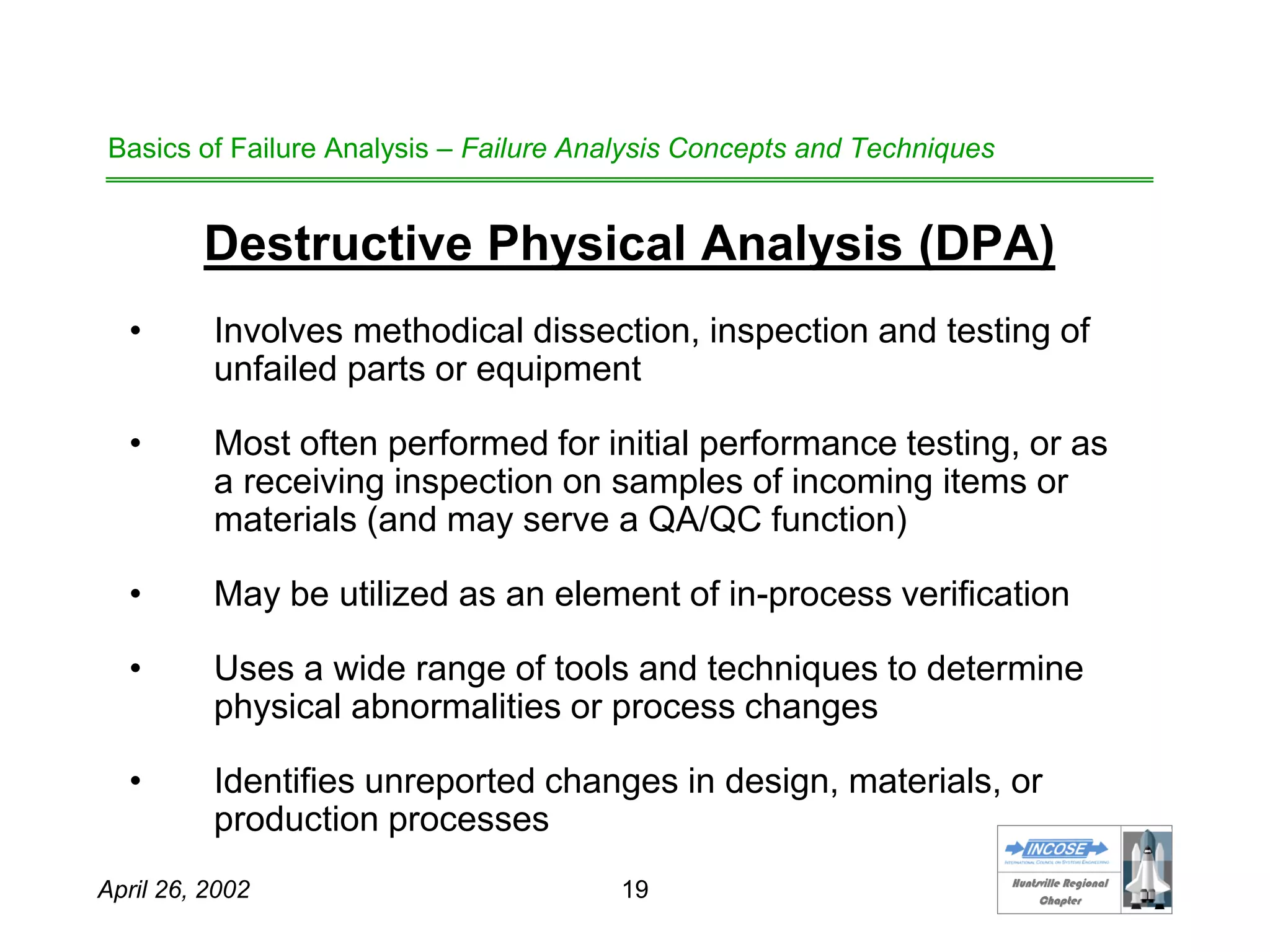 HHuunnttssvviillllee RReeggiioonnaall
CChhaapptteerr
April 26, 2002 19
Basics of Failure Analysis – Failure Analysis Concepts and Techniques
Destructive Physical Analysis (DPA)
• Involves methodical dissection, inspection and testing of
unfailed parts or equipment
• Most often performed for initial performance testing, or as
a receiving inspection on samples of incoming items or
materials (and may serve a QA/QC function)
• May be utilized as an element of in-process verification
• Uses a wide range of tools and techniques to determine
physical abnormalities or process changes
• Identifies unreported changes in design, materials, or
production processes
 