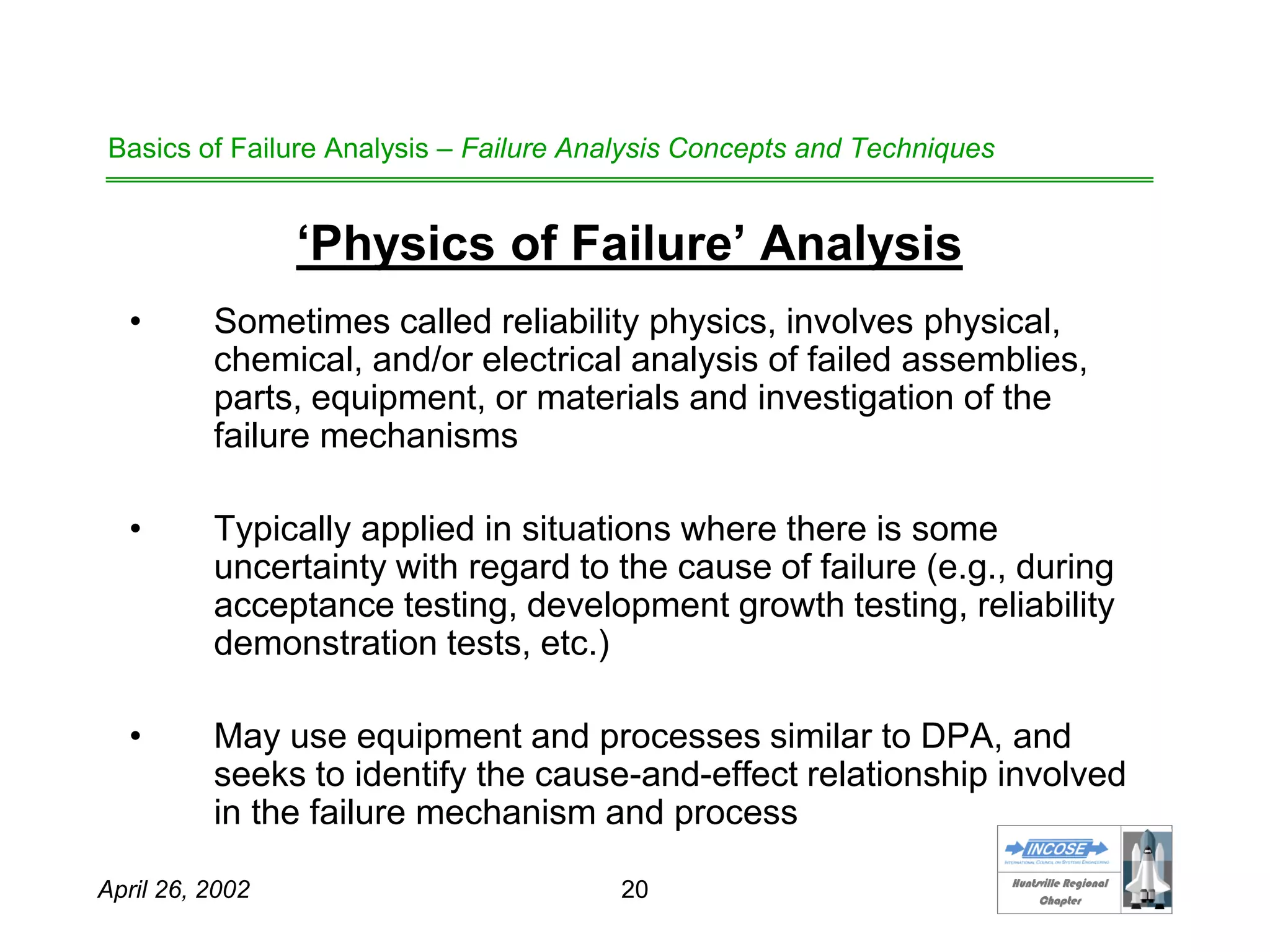 HHuunnttssvviillllee RReeggiioonnaall
CChhaapptteerr
April 26, 2002 20
Basics of Failure Analysis – Failure Analysis Concepts and Techniques
‘Physics of Failure’ Analysis
• Sometimes called reliability physics, involves physical,
chemical, and/or electrical analysis of failed assemblies,
parts, equipment, or materials and investigation of the
failure mechanisms
• Typically applied in situations where there is some
uncertainty with regard to the cause of failure (e.g., during
acceptance testing, development growth testing, reliability
demonstration tests, etc.)
• May use equipment and processes similar to DPA, and
seeks to identify the cause-and-effect relationship involved
in the failure mechanism and process
 