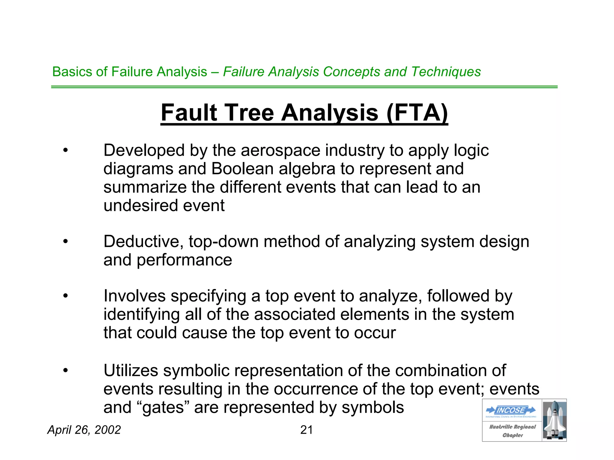 HHuunnttssvviillllee RReeggiioonnaall
CChhaapptteerr
April 26, 2002 21
Basics of Failure Analysis – Failure Analysis Concepts and Techniques
Fault Tree Analysis (FTA)
• Developed by the aerospace industry to apply logic
diagrams and Boolean algebra to represent and
summarize the different events that can lead to an
undesired event
• Deductive, top-down method of analyzing system design
and performance
• Involves specifying a top event to analyze, followed by
identifying all of the associated elements in the system
that could cause the top event to occur
• Utilizes symbolic representation of the combination of
events resulting in the occurrence of the top event; events
and “gates” are represented by symbols
 