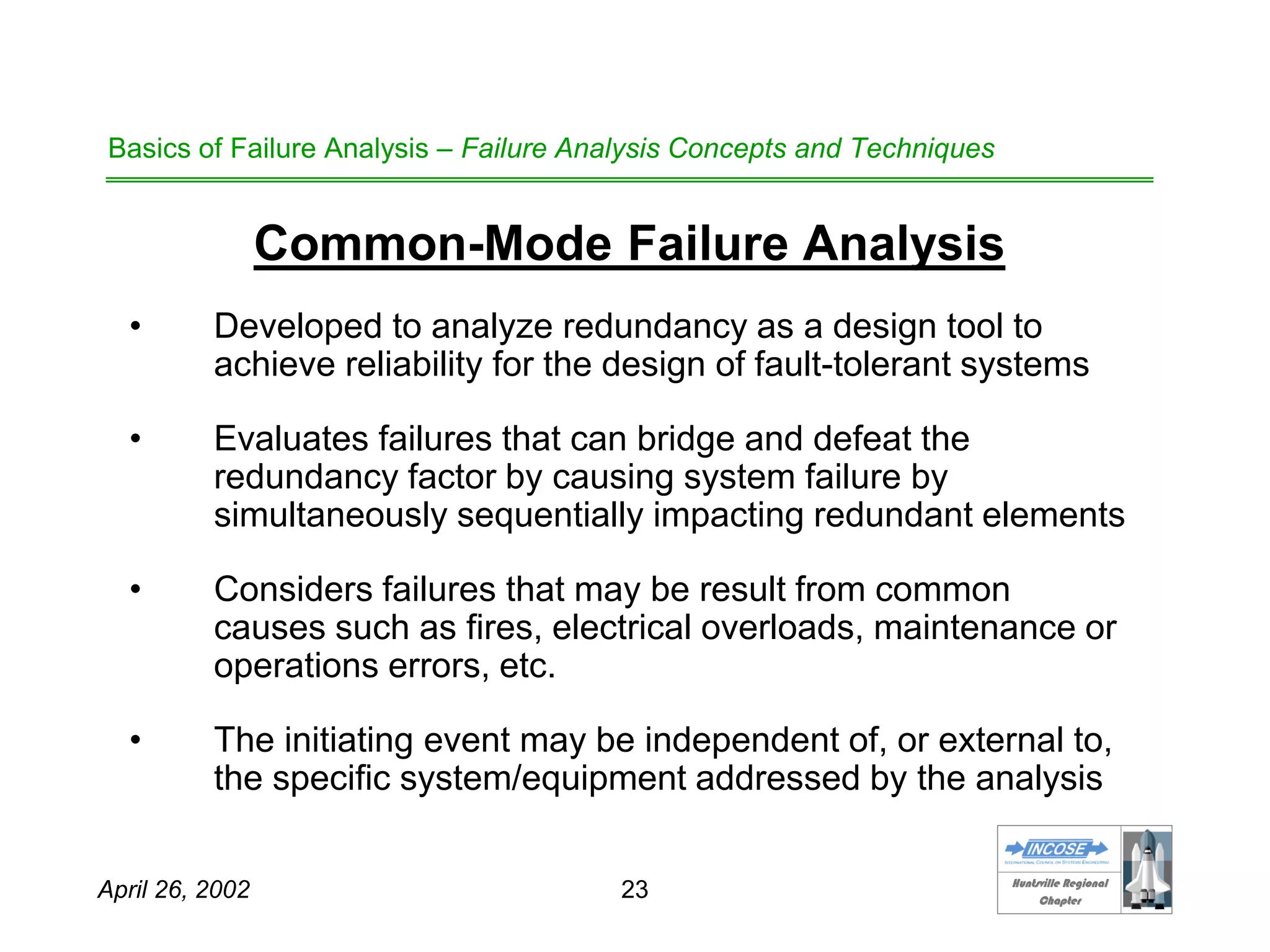 HHuunnttssvviillllee RReeggiioonnaall
CChhaapptteerr
April 26, 2002 23
Basics of Failure Analysis – Failure Analysis Concepts and Techniques
Common-Mode Failure Analysis
• Developed to analyze redundancy as a design tool to
achieve reliability for the design of fault-tolerant systems
• Evaluates failures that can bridge and defeat the
redundancy factor by causing system failure by
simultaneously sequentially impacting redundant elements
• Considers failures that may be result from common
causes such as fires, electrical overloads, maintenance or
operations errors, etc.
• The initiating event may be independent of, or external to,
the specific system/equipment addressed by the analysis
 