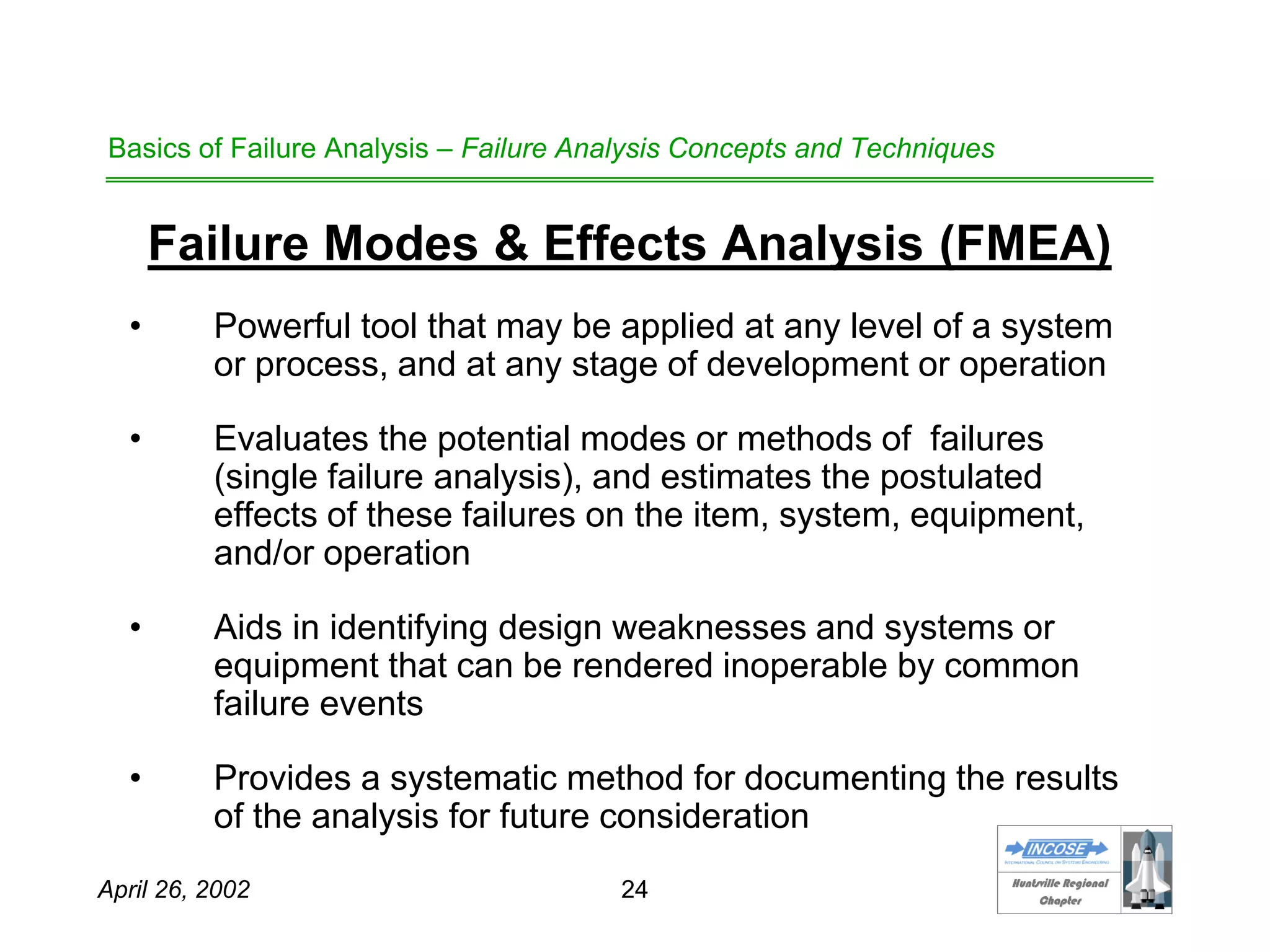 HHuunnttssvviillllee RReeggiioonnaall
CChhaapptteerr
April 26, 2002 24
Basics of Failure Analysis – Failure Analysis Concepts and Techniques
Failure Modes & Effects Analysis (FMEA)
• Powerful tool that may be applied at any level of a system
or process, and at any stage of development or operation
• Evaluates the potential modes or methods of failures
(single failure analysis), and estimates the postulated
effects of these failures on the item, system, equipment,
and/or operation
• Aids in identifying design weaknesses and systems or
equipment that can be rendered inoperable by common
failure events
• Provides a systematic method for documenting the results
of the analysis for future consideration
 