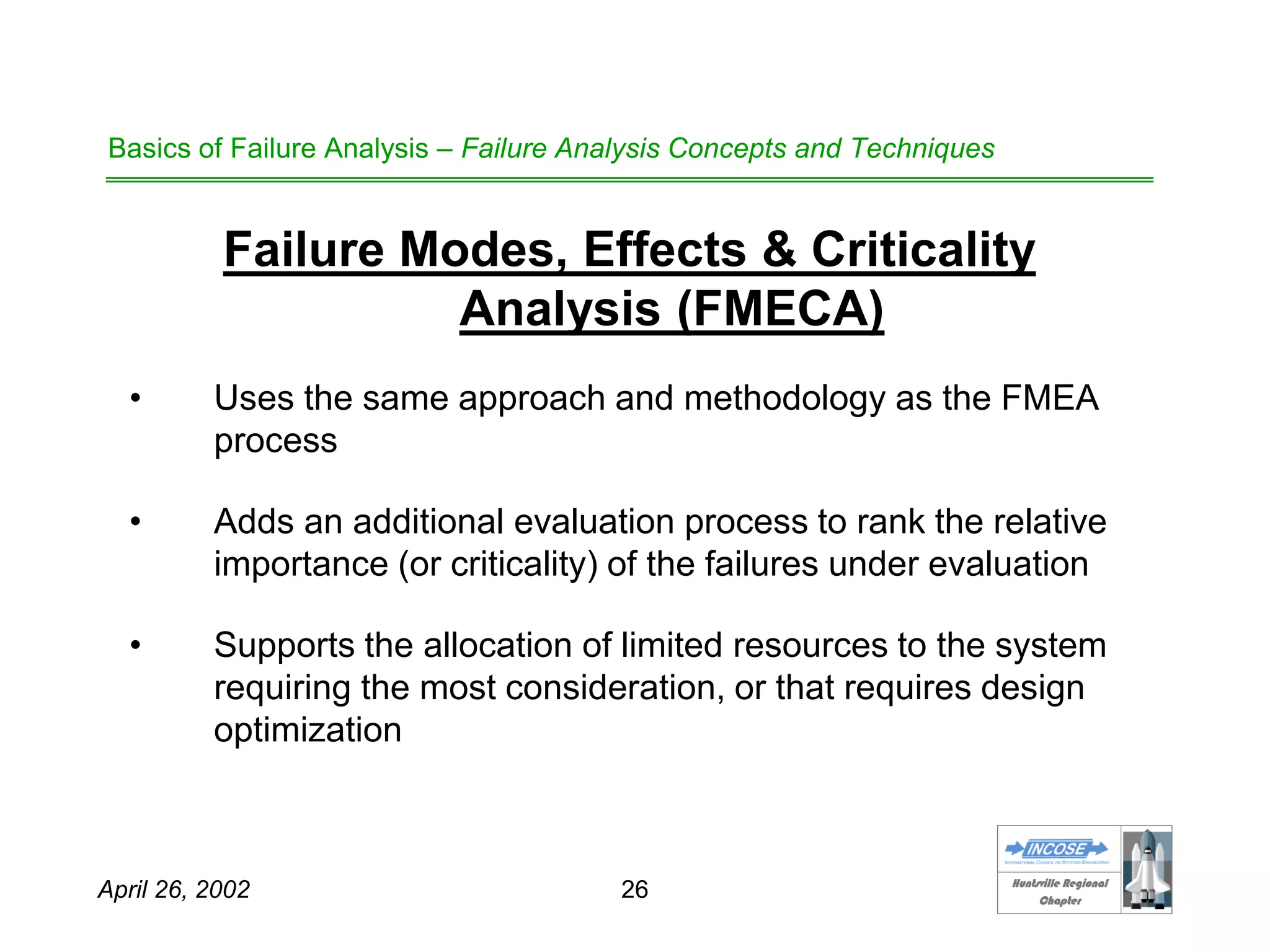 HHuunnttssvviillllee RReeggiioonnaall
CChhaapptteerr
April 26, 2002 26
Basics of Failure Analysis – Failure Analysis Concepts and Techniques
Failure Modes, Effects & Criticality
Analysis (FMECA)
• Uses the same approach and methodology as the FMEA
process
• Adds an additional evaluation process to rank the relative
importance (or criticality) of the failures under evaluation
• Supports the allocation of limited resources to the system
requiring the most consideration, or that requires design
optimization
 