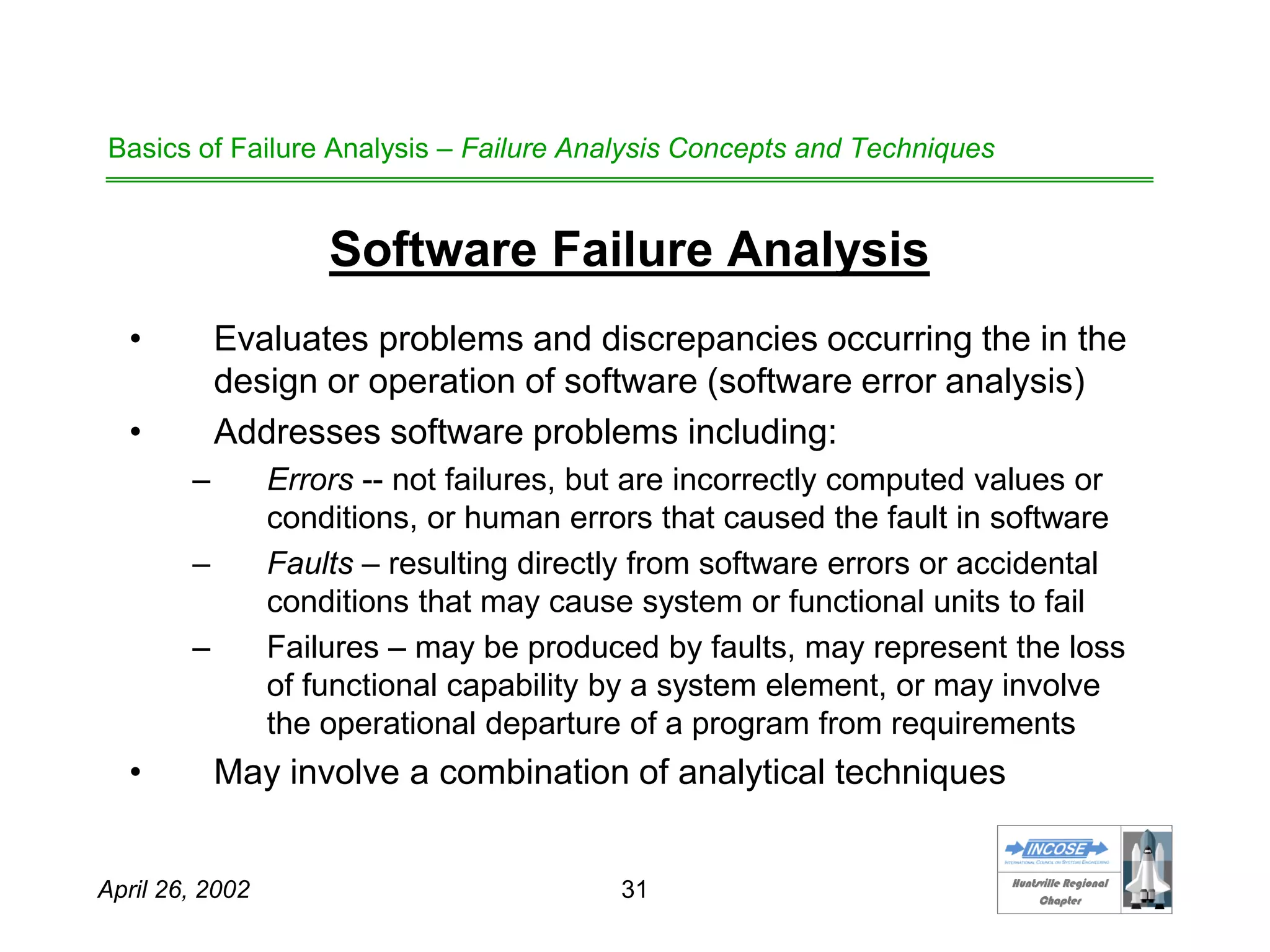 HHuunnttssvviillllee RReeggiioonnaall
CChhaapptteerr
April 26, 2002 31
Basics of Failure Analysis – Failure Analysis Concepts and Techniques
Software Failure Analysis
• Evaluates problems and discrepancies occurring the in the
design or operation of software (software error analysis)
• Addresses software problems including:
– Errors -- not failures, but are incorrectly computed values or
conditions, or human errors that caused the fault in software
– Faults – resulting directly from software errors or accidental
conditions that may cause system or functional units to fail
– Failures – may be produced by faults, may represent the loss
of functional capability by a system element, or may involve
the operational departure of a program from requirements
• May involve a combination of analytical techniques
 