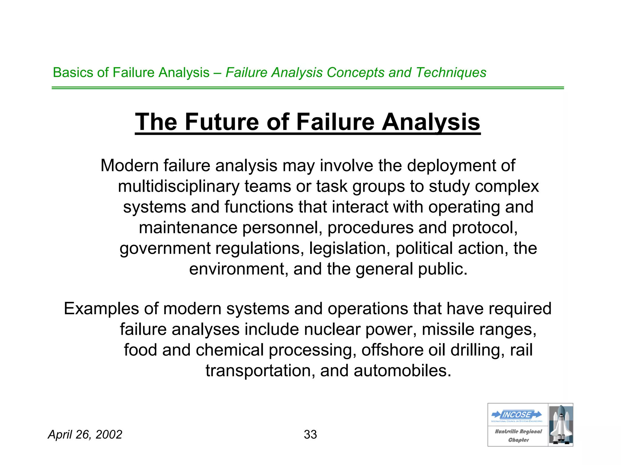 HHuunnttssvviillllee RReeggiioonnaall
CChhaapptteerr
April 26, 2002 33
Basics of Failure Analysis – Failure Analysis Concepts and Techniques
The Future of Failure Analysis
Modern failure analysis may involve the deployment of
multidisciplinary teams or task groups to study complex
systems and functions that interact with operating and
maintenance personnel, procedures and protocol,
government regulations, legislation, political action, the
environment, and the general public.
Examples of modern systems and operations that have required
failure analyses include nuclear power, missile ranges,
food and chemical processing, offshore oil drilling, rail
transportation, and automobiles.
 