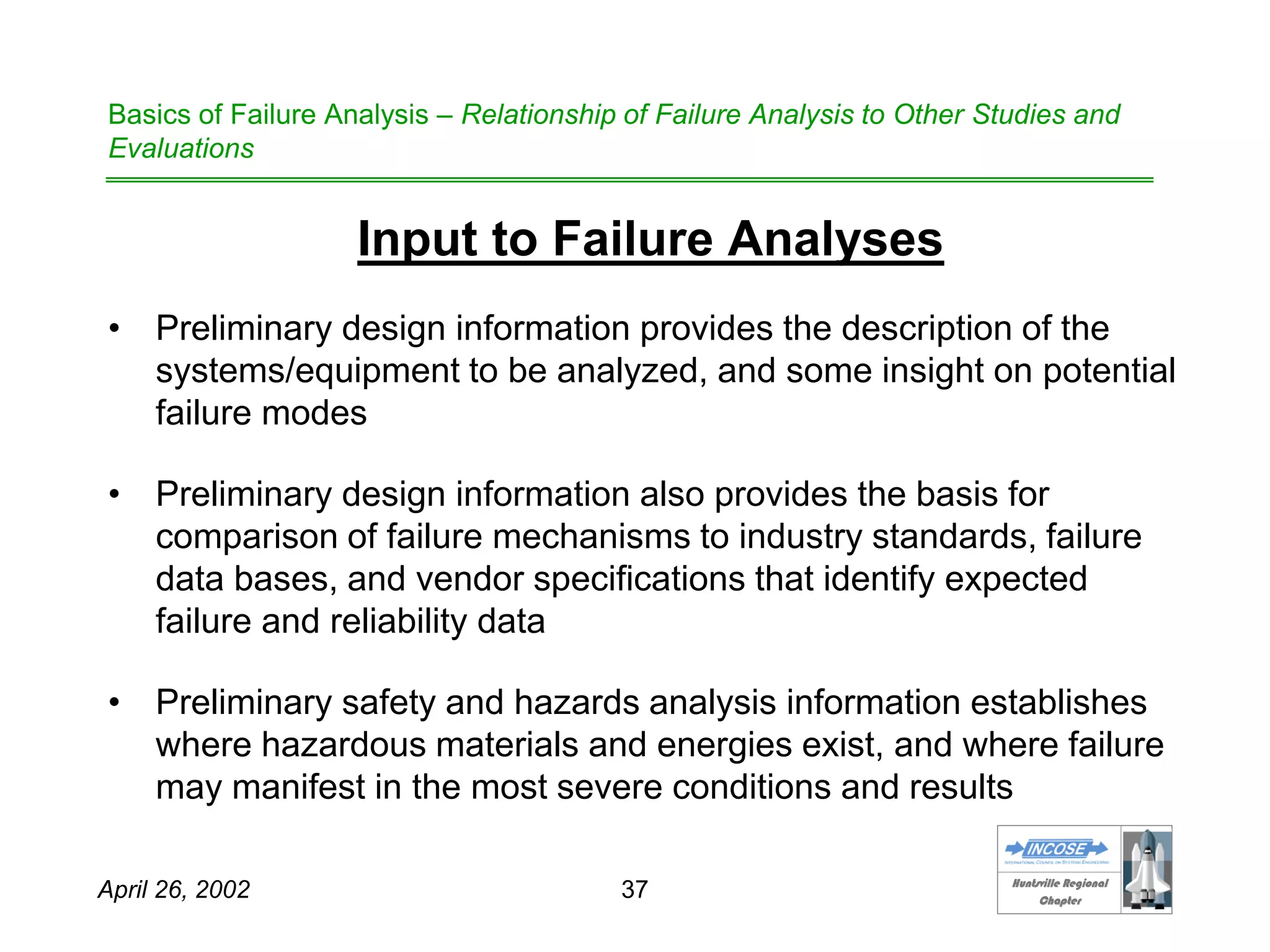 HHuunnttssvviillllee RReeggiioonnaall
CChhaapptteerr
April 26, 2002 37
Basics of Failure Analysis – Relationship of Failure Analysis to Other Studies and
Evaluations
Input to Failure Analyses
• Preliminary design information provides the description of the
systems/equipment to be analyzed, and some insight on potential
failure modes
• Preliminary design information also provides the basis for
comparison of failure mechanisms to industry standards, failure
data bases, and vendor specifications that identify expected
failure and reliability data
• Preliminary safety and hazards analysis information establishes
where hazardous materials and energies exist, and where failure
may manifest in the most severe conditions and results
 