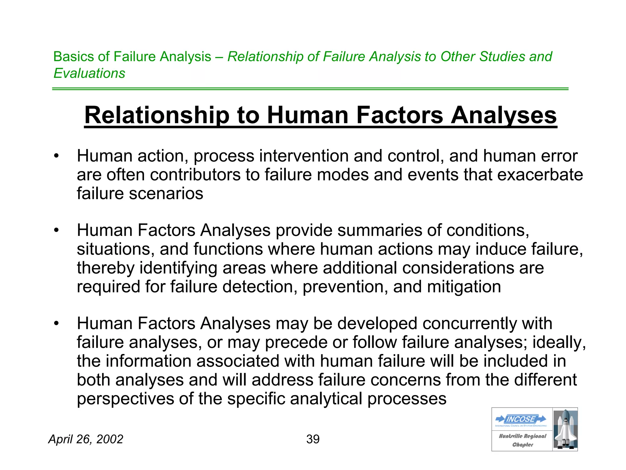 HHuunnttssvviillllee RReeggiioonnaall
CChhaapptteerr
April 26, 2002 39
Basics of Failure Analysis – Relationship of Failure Analysis to Other Studies and
Evaluations
Relationship to Human Factors Analyses
• Human action, process intervention and control, and human error
are often contributors to failure modes and events that exacerbate
failure scenarios
• Human Factors Analyses provide summaries of conditions,
situations, and functions where human actions may induce failure,
thereby identifying areas where additional considerations are
required for failure detection, prevention, and mitigation
• Human Factors Analyses may be developed concurrently with
failure analyses, or may precede or follow failure analyses; ideally,
the information associated with human failure will be included in
both analyses and will address failure concerns from the different
perspectives of the specific analytical processes
 