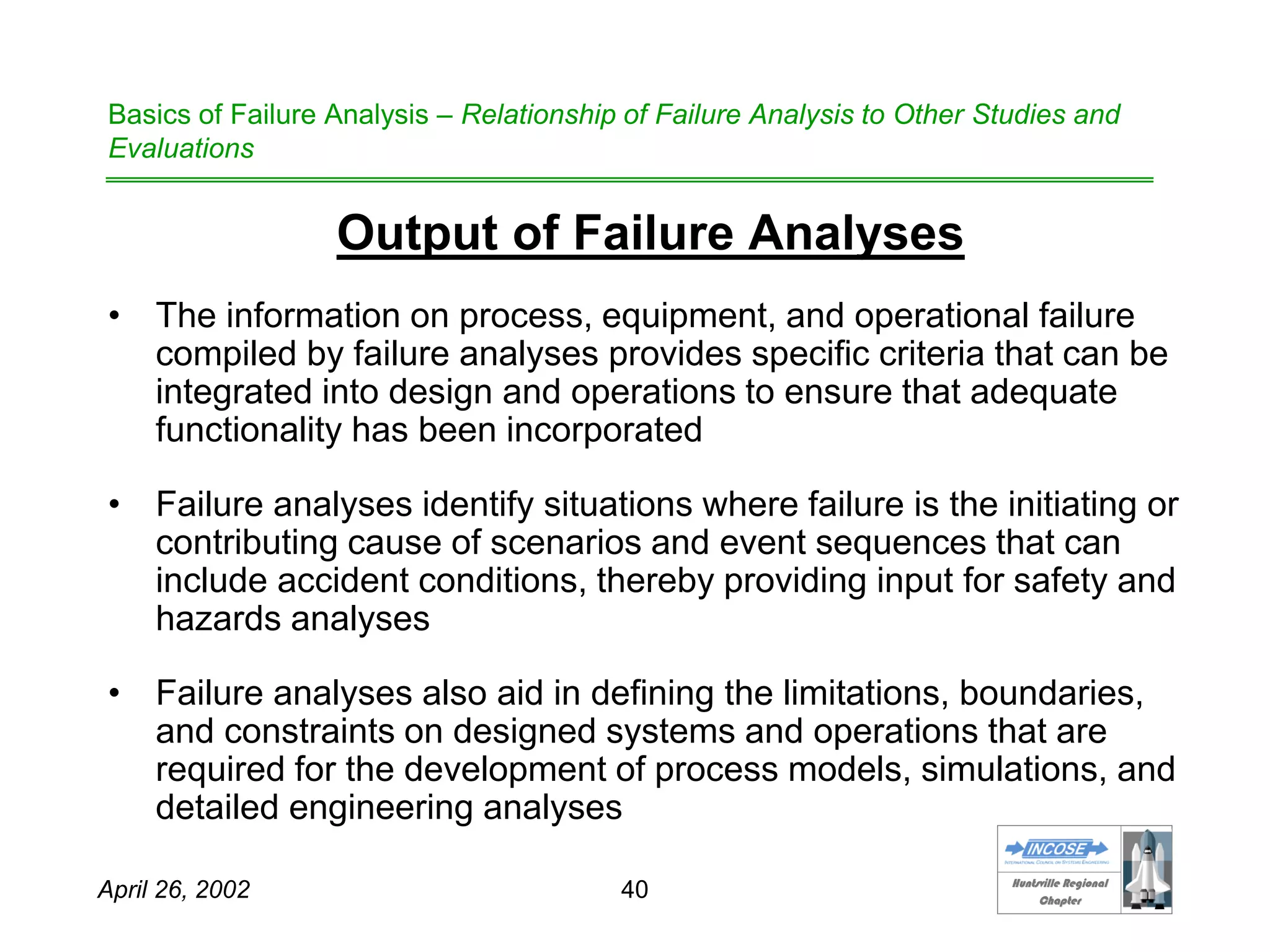 HHuunnttssvviillllee RReeggiioonnaall
CChhaapptteerr
April 26, 2002 40
Basics of Failure Analysis – Relationship of Failure Analysis to Other Studies and
Evaluations
Output of Failure Analyses
• The information on process, equipment, and operational failure
compiled by failure analyses provides specific criteria that can be
integrated into design and operations to ensure that adequate
functionality has been incorporated
• Failure analyses identify situations where failure is the initiating or
contributing cause of scenarios and event sequences that can
include accident conditions, thereby providing input for safety and
hazards analyses
• Failure analyses also aid in defining the limitations, boundaries,
and constraints on designed systems and operations that are
required for the development of process models, simulations, and
detailed engineering analyses
 