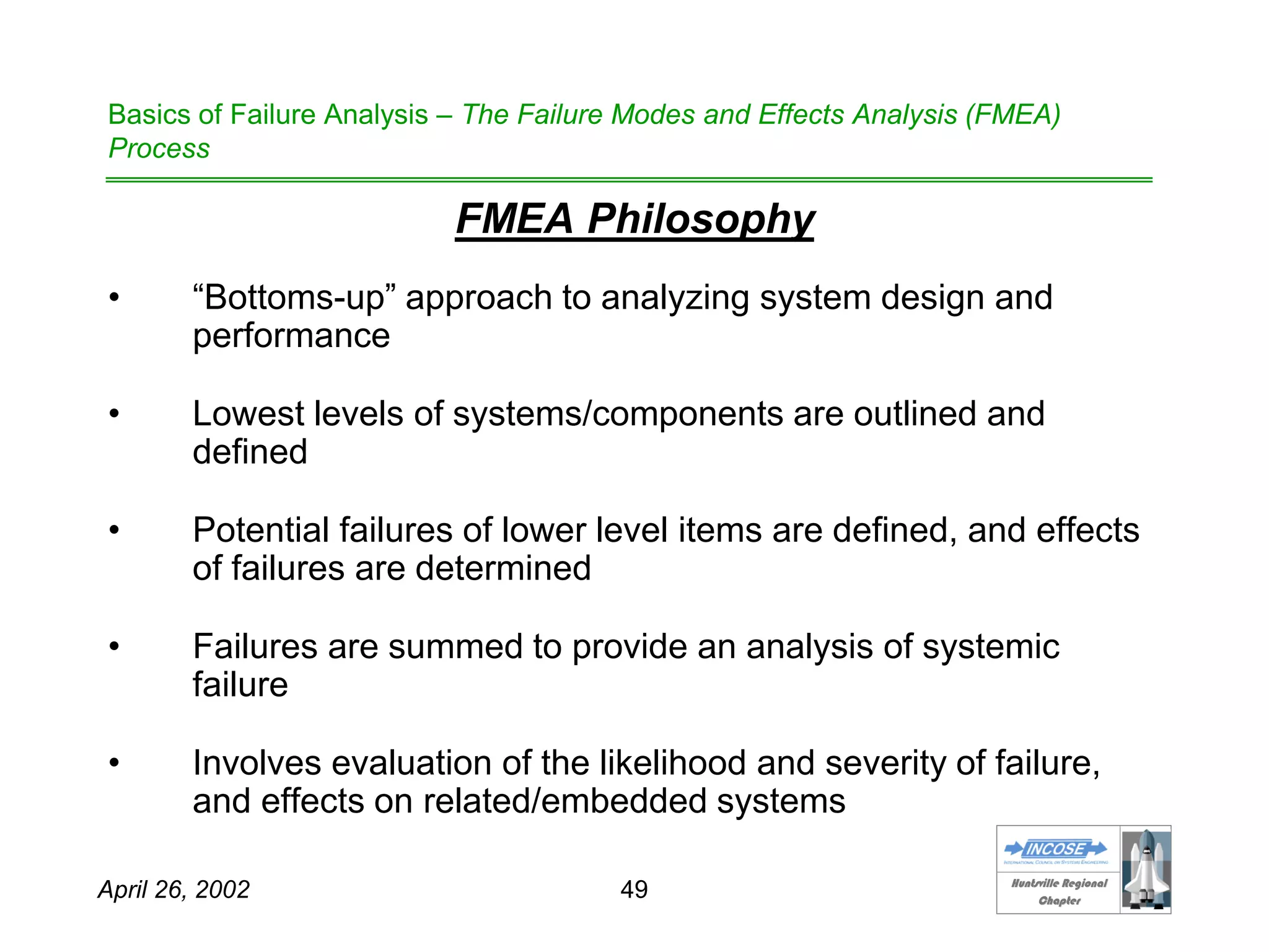 HHuunnttssvviillllee RReeggiioonnaall
CChhaapptteerr
April 26, 2002 49
Basics of Failure Analysis – The Failure Modes and Effects Analysis (FMEA)
Process
FMEA Philosophy
• “Bottoms-up” approach to analyzing system design and
performance
• Lowest levels of systems/components are outlined and
defined
• Potential failures of lower level items are defined, and effects
of failures are determined
• Failures are summed to provide an analysis of systemic
failure
• Involves evaluation of the likelihood and severity of failure,
and effects on related/embedded systems
 