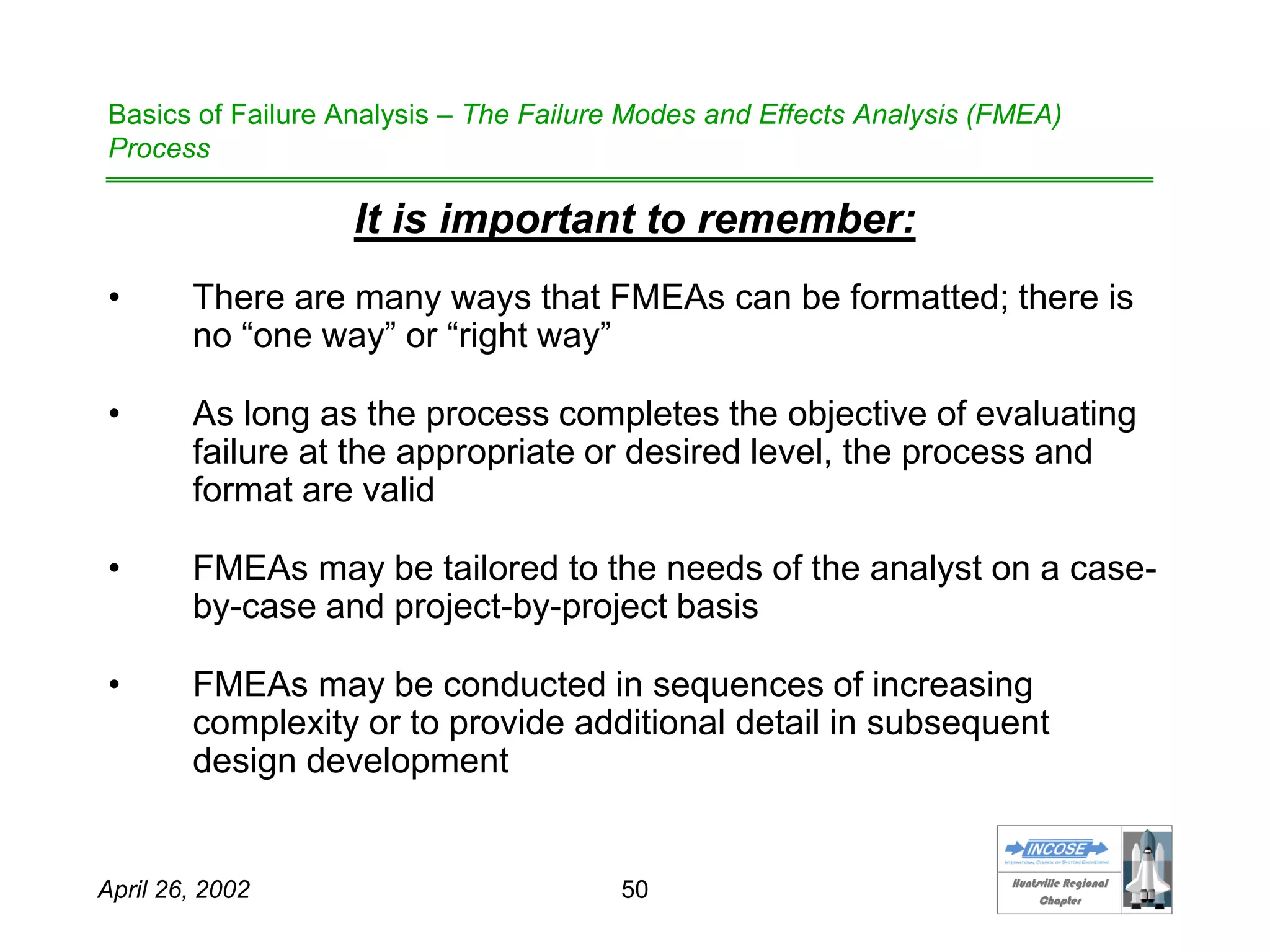 HHuunnttssvviillllee RReeggiioonnaall
CChhaapptteerr
April 26, 2002 50
Basics of Failure Analysis – The Failure Modes and Effects Analysis (FMEA)
Process
It is important to remember:
• There are many ways that FMEAs can be formatted; there is
no “one way” or “right way”
• As long as the process completes the objective of evaluating
failure at the appropriate or desired level, the process and
format are valid
• FMEAs may be tailored to the needs of the analyst on a case-
by-case and project-by-project basis
• FMEAs may be conducted in sequences of increasing
complexity or to provide additional detail in subsequent
design development
 