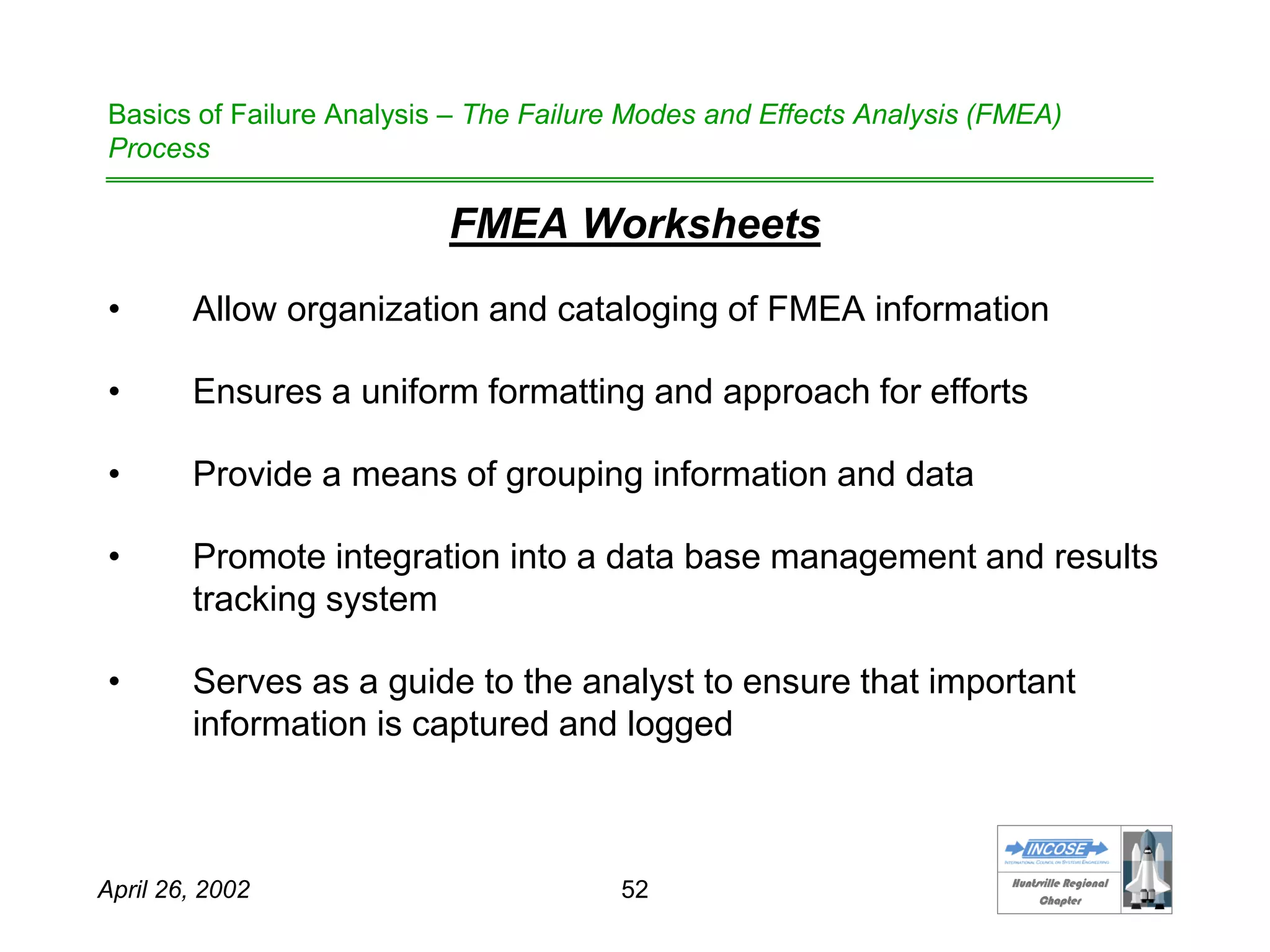 HHuunnttssvviillllee RReeggiioonnaall
CChhaapptteerr
April 26, 2002 52
Basics of Failure Analysis – The Failure Modes and Effects Analysis (FMEA)
Process
FMEA Worksheets
• Allow organization and cataloging of FMEA information
• Ensures a uniform formatting and approach for efforts
• Provide a means of grouping information and data
• Promote integration into a data base management and results
tracking system
• Serves as a guide to the analyst to ensure that important
information is captured and logged
 