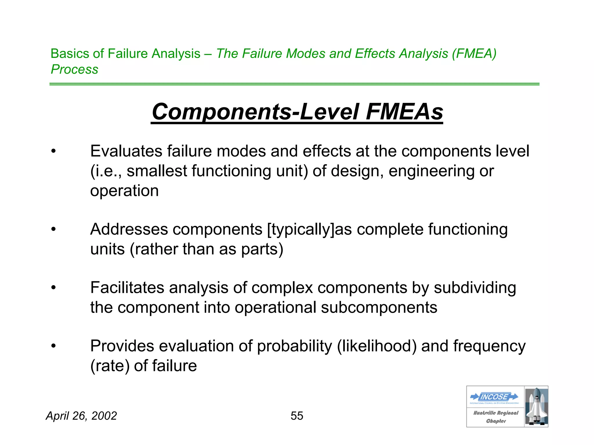 HHuunnttssvviillllee RReeggiioonnaall
CChhaapptteerr
April 26, 2002 55
Basics of Failure Analysis – The Failure Modes and Effects Analysis (FMEA)
Process
Components-Level FMEAs
• Evaluates failure modes and effects at the components level
(i.e., smallest functioning unit) of design, engineering or
operation
• Addresses components [typically]as complete functioning
units (rather than as parts)
• Facilitates analysis of complex components by subdividing
the component into operational subcomponents
• Provides evaluation of probability (likelihood) and frequency
(rate) of failure
 