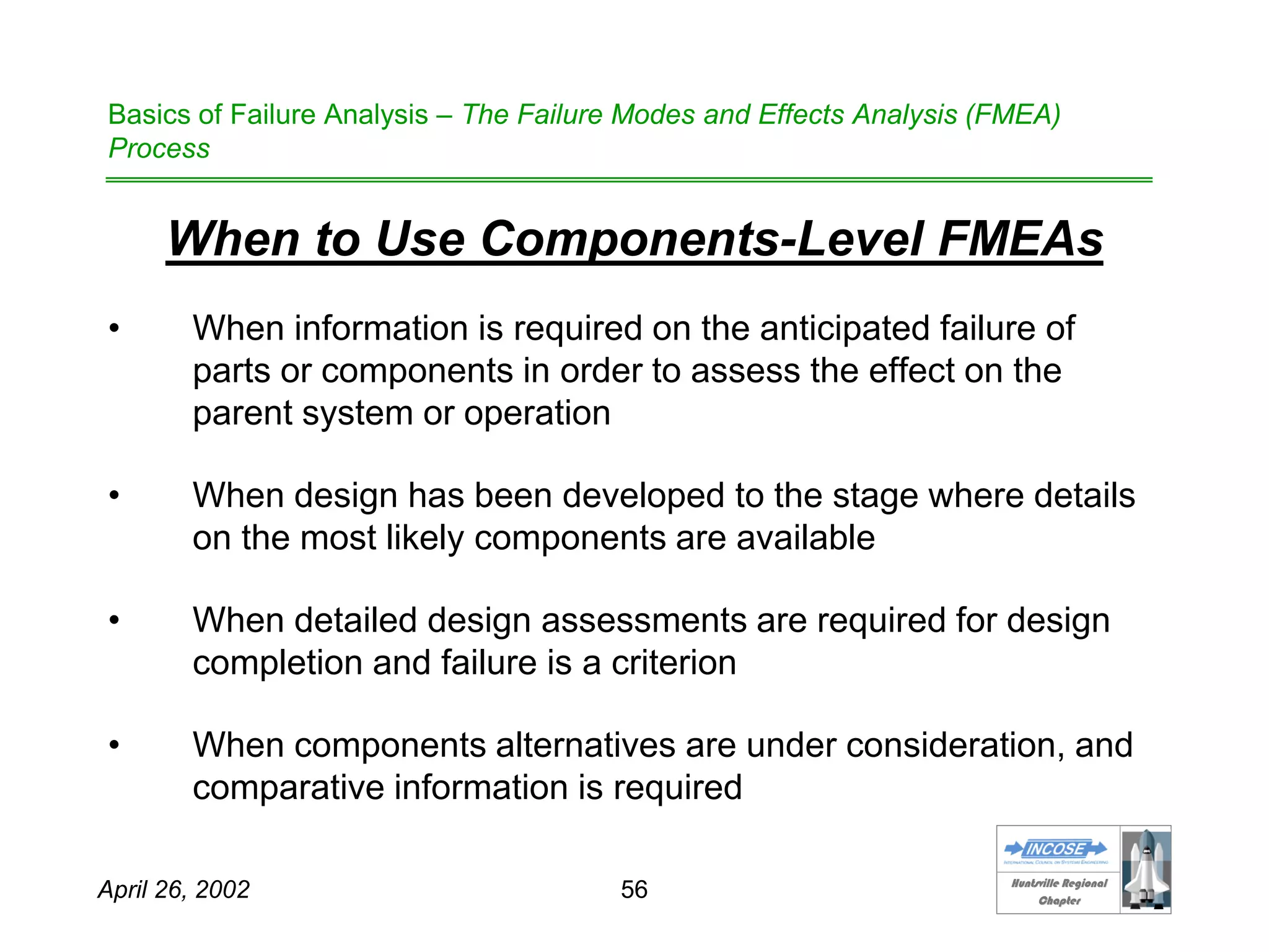 HHuunnttssvviillllee RReeggiioonnaall
CChhaapptteerr
April 26, 2002 56
Basics of Failure Analysis – The Failure Modes and Effects Analysis (FMEA)
Process
When to Use Components-Level FMEAs
• When information is required on the anticipated failure of
parts or components in order to assess the effect on the
parent system or operation
• When design has been developed to the stage where details
on the most likely components are available
• When detailed design assessments are required for design
completion and failure is a criterion
• When components alternatives are under consideration, and
comparative information is required
 