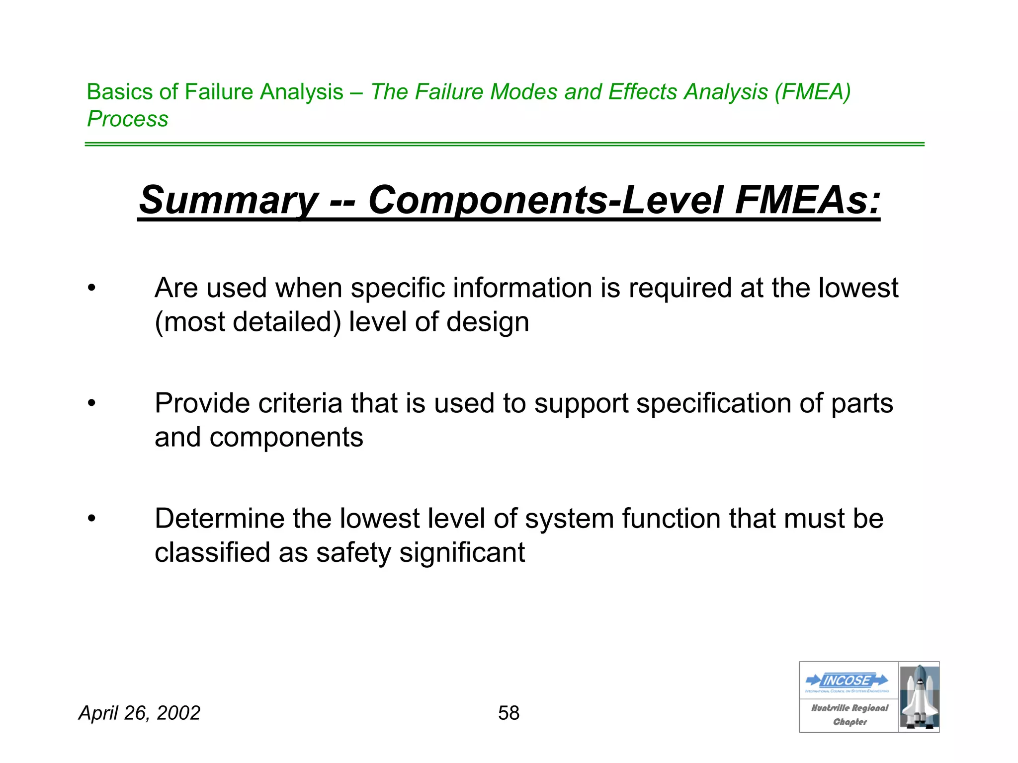 HHuunnttssvviillllee RReeggiioonnaall
CChhaapptteerr
April 26, 2002 58
Basics of Failure Analysis – The Failure Modes and Effects Analysis (FMEA)
Process
Summary -- Components-Level FMEAs:
• Are used when specific information is required at the lowest
(most detailed) level of design
• Provide criteria that is used to support specification of parts
and components
• Determine the lowest level of system function that must be
classified as safety significant
 