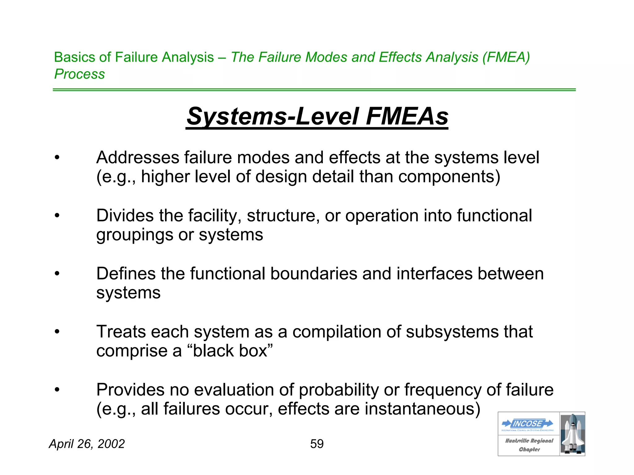 HHuunnttssvviillllee RReeggiioonnaall
CChhaapptteerr
April 26, 2002 59
Basics of Failure Analysis – The Failure Modes and Effects Analysis (FMEA)
Process
Systems-Level FMEAs
• Addresses failure modes and effects at the systems level
(e.g., higher level of design detail than components)
• Divides the facility, structure, or operation into functional
groupings or systems
• Defines the functional boundaries and interfaces between
systems
• Treats each system as a compilation of subsystems that
comprise a “black box”
• Provides no evaluation of probability or frequency of failure
(e.g., all failures occur, effects are instantaneous)
 